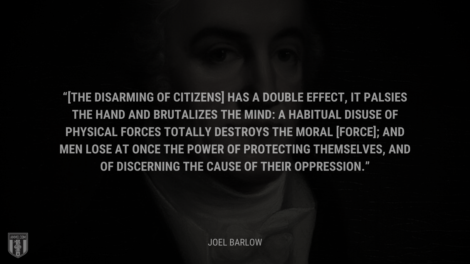 &ldquo;[The disarming of citizens] has a double effect, it palsies the hand and brutalizes the mind: a habitual disuse of physical forces totally destroys the moral [force]; and men lose at once the power of protecting themselves, and of discerning the cause of their oppression.&rdquo; - Joel Barlow
