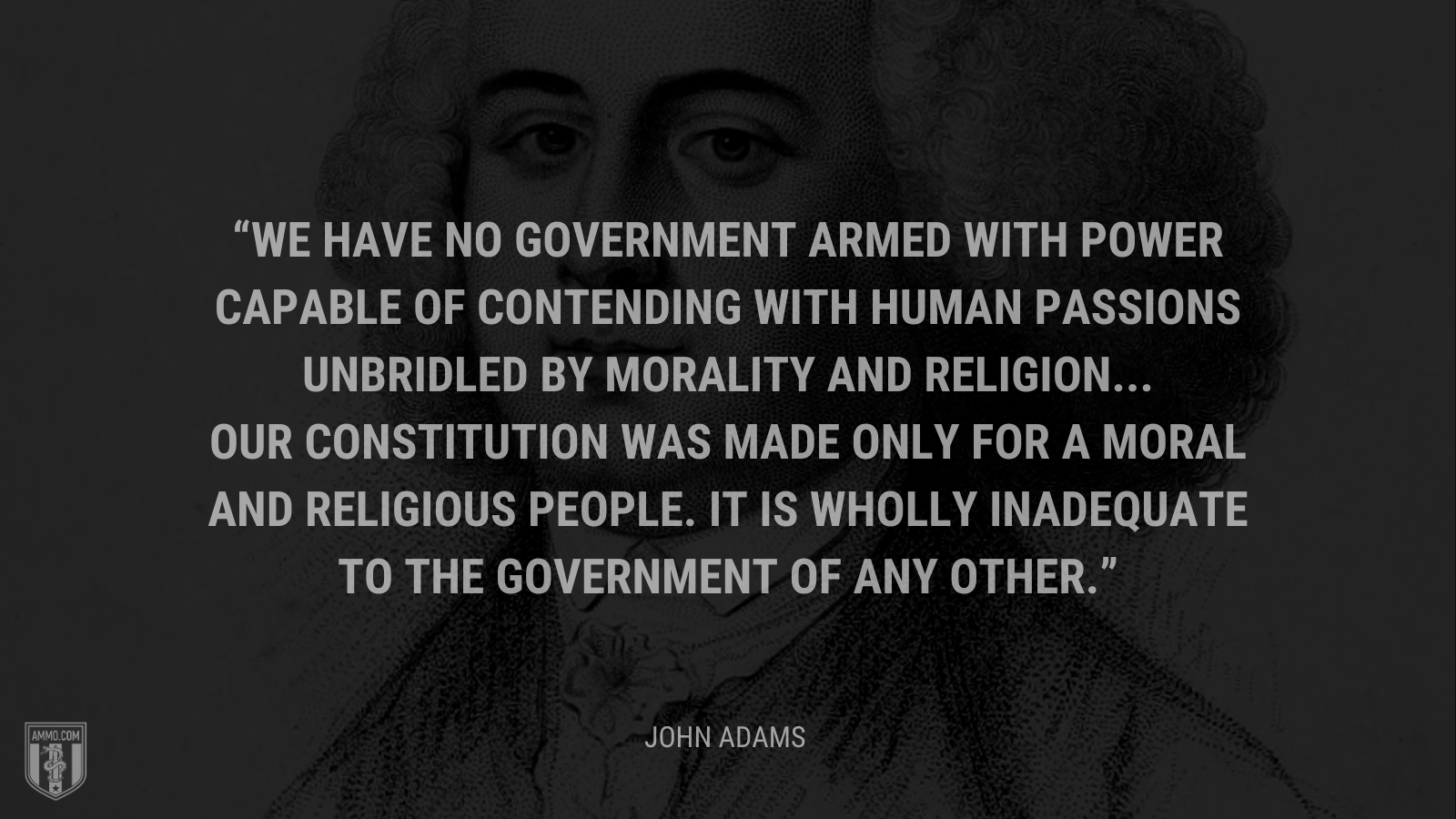 &ldquo;We have no government armed with power capable of contending with human passions unbridled by morality and religion... Our Constitution was made only for a moral and religious people. It is wholly inadequate to the government of any other.&rdquo; - John Adams