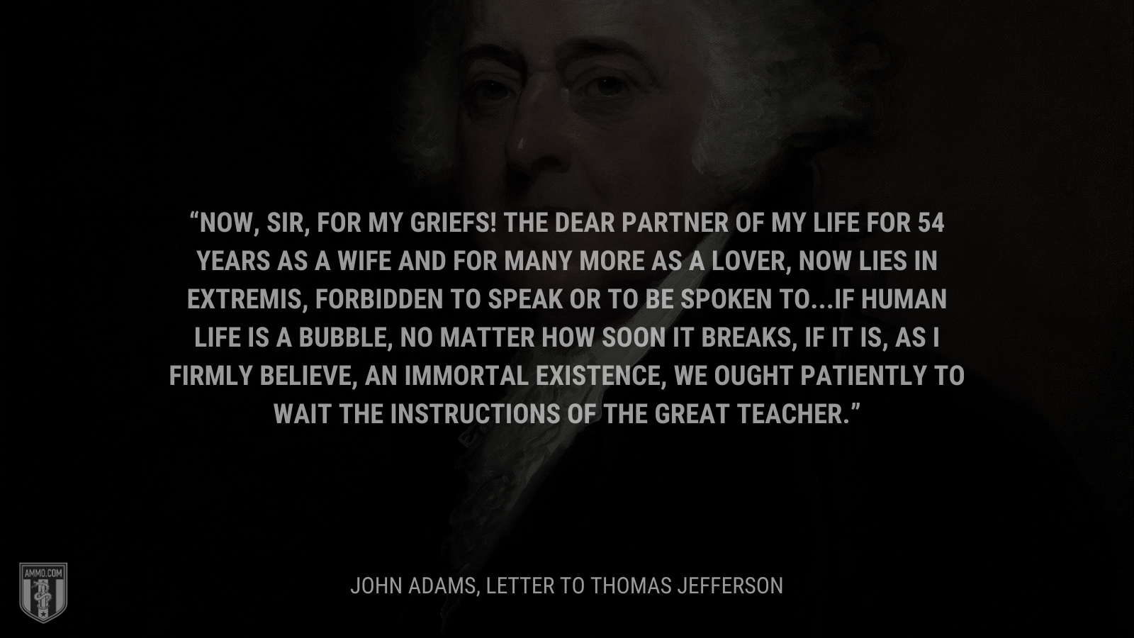 &ldquo;Now, sir, for my griefs! The dear partner of my life for 54 years as a wife and for many more as a lover, now lies in extremis, forbidden to speak or to be spoken to...If human life is a bubble, no matter how soon it breaks, if it is, as I firmly believe, an immortal existence, we ought patiently to wait the instructions of the great Teacher.&rdquo; - John Adams