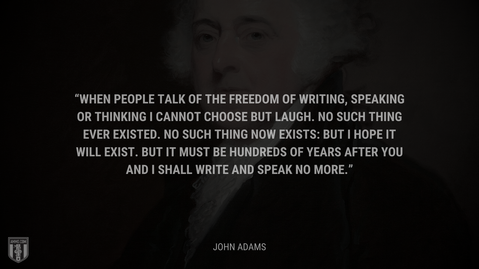 &ldquo;When people talk of the freedom of writing, speaking or thinking I cannot choose but laugh. No such thing ever existed. No such thing now exists: but I hope it will exist. But it must be hundreds of years after you and I shall write and speak no more.&rdquo; - John Adams
