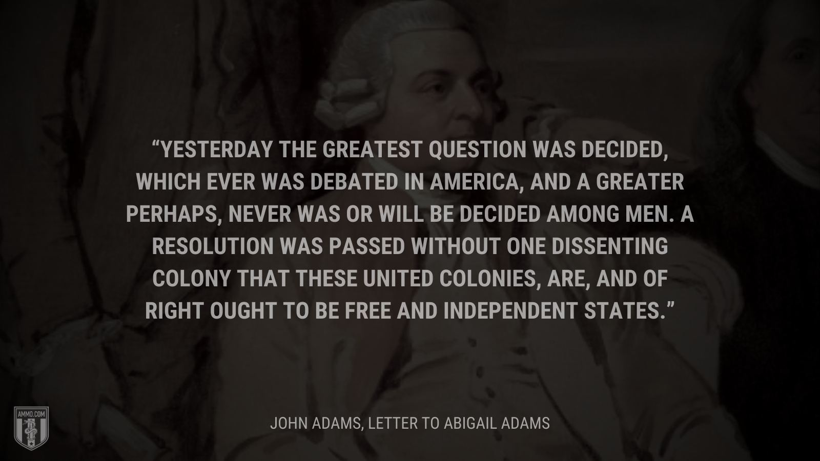 &ldquo;Yesterday the greatest Question was decided, which ever was de­bated in America, and a greater perhaps, never was or will be decided among Men. A Resolution was passed without one dissenting Colony that these united Colonies, are, and of right ought to be free and independent States.&rdquo; - John Adams