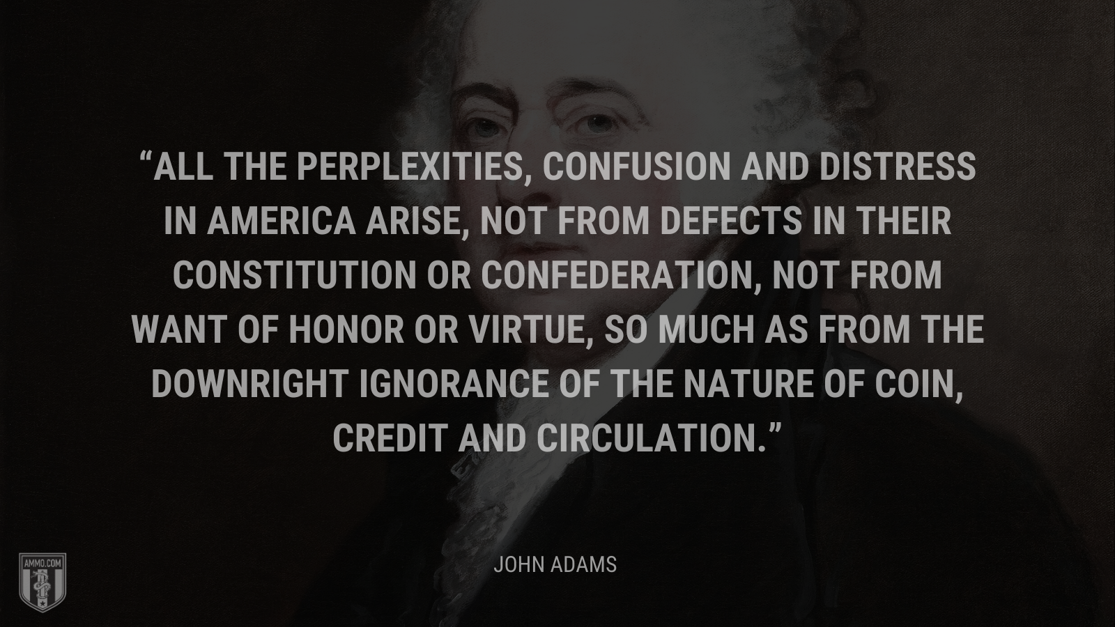 &ldquo;All the perplexities, confusion and distress in America arise, not from defects in their Constitution or Confederation, not from want of honor or virtue, so much as from the downright ignorance of the nature of coin, credit and circulation.&rdquo; - John Adams