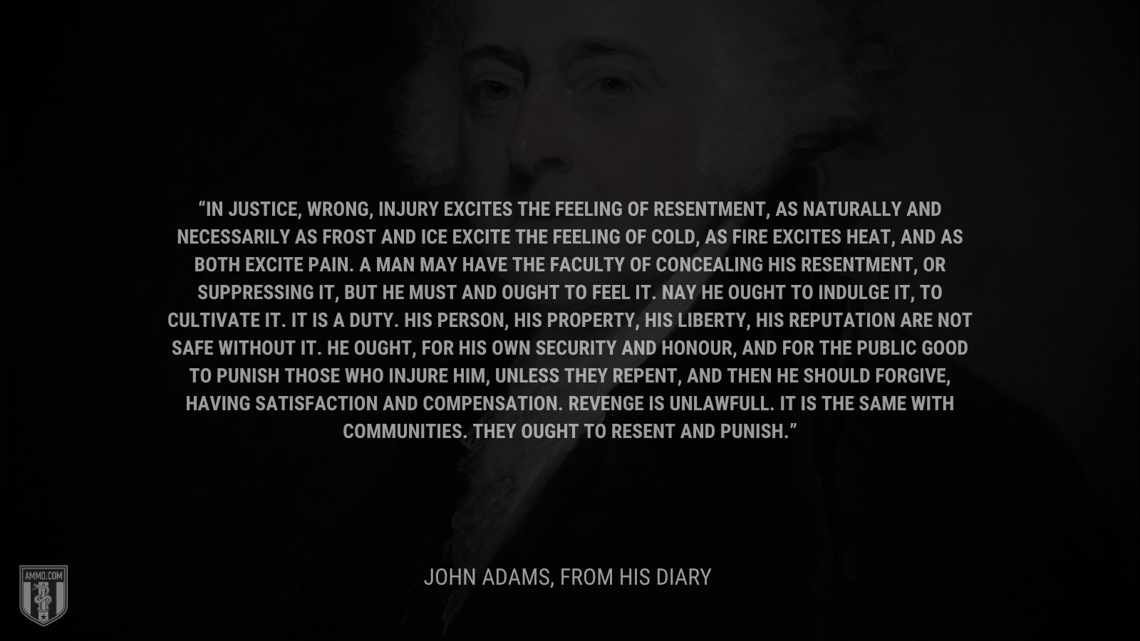 &ldquo;In justice, wrong, injury excites the Feeling of Resentment, as naturally and necessarily as Frost and Ice excite the feeling of cold, as fire excites heat, and as both excite Pain. A Man may have the Faculty of concealing his Resentment, or suppressing it, but he must and ought to feel it. Nay he ought to indulge it, to cultivate it. It is a Duty. His Person, his Property, his Liberty, his Reputation are not safe without it. He ought, for his own Security and Honour, and for the public good to punish those who injure him, unless they repent, and then he should forgive, having Satisfaction and Compensation. Revenge is unlawfull. It is the same with Communities. They ought to resent and punish.&rdquo; - John Adams