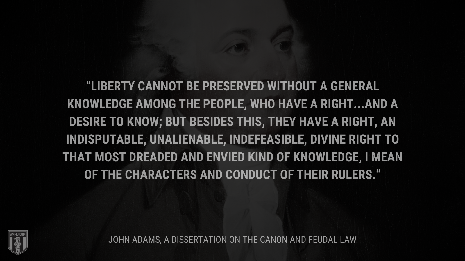 &ldquo;Liberty cannot be preserved without a general knowledge among the people, who have a right...and a desire to know; but besides this, they have a right, an indisputable, unalienable, indefeasible, divine right to that most dreaded and envied kind of knowledge, I mean of the characters and conduct of their rulers.&rdquo; - John Adams