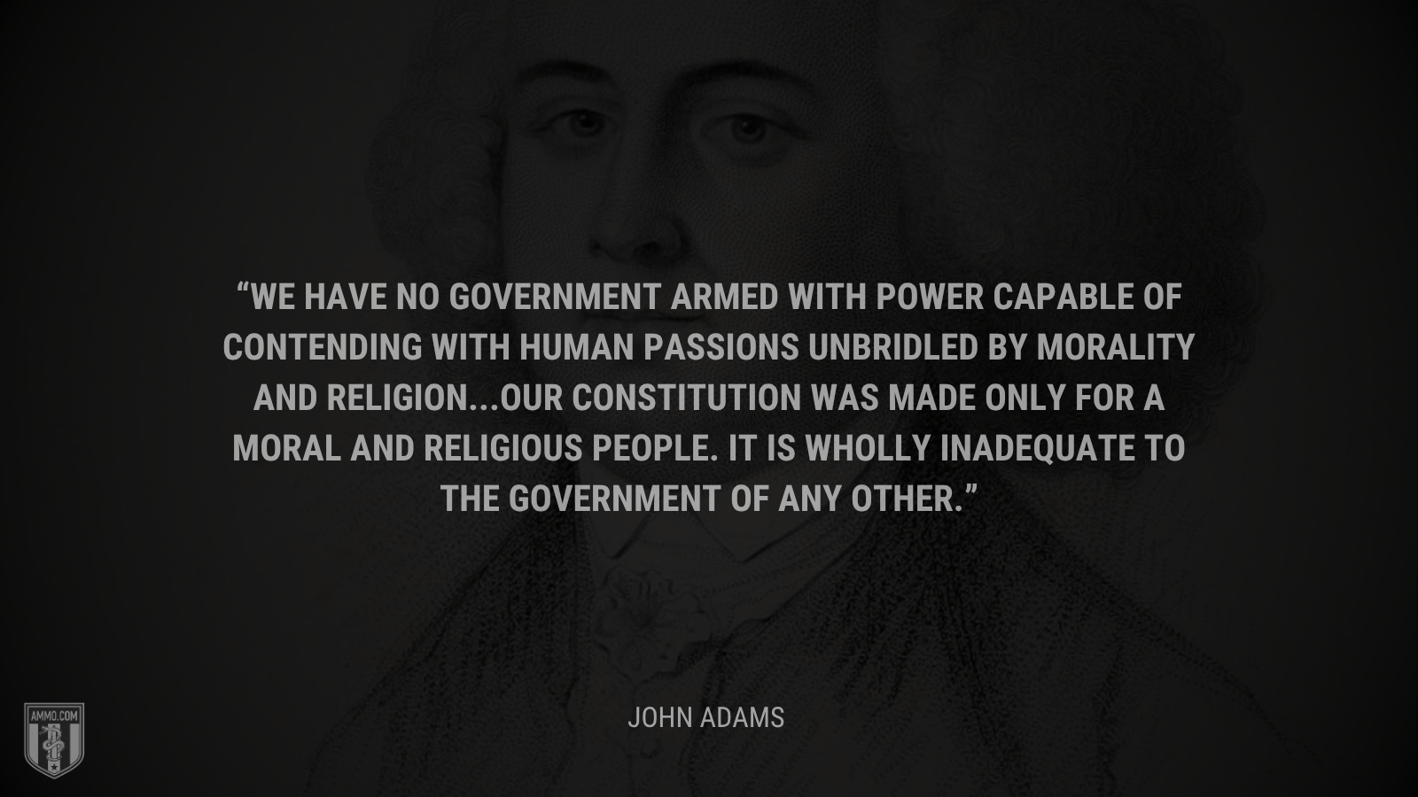 &ldquo;We have no government armed with power capable of contending with human passions unbridled by morality and religion...Our Constitution was made only for a moral and religious people. It is wholly inadequate to the government of any other.&rdquo; - John Adams