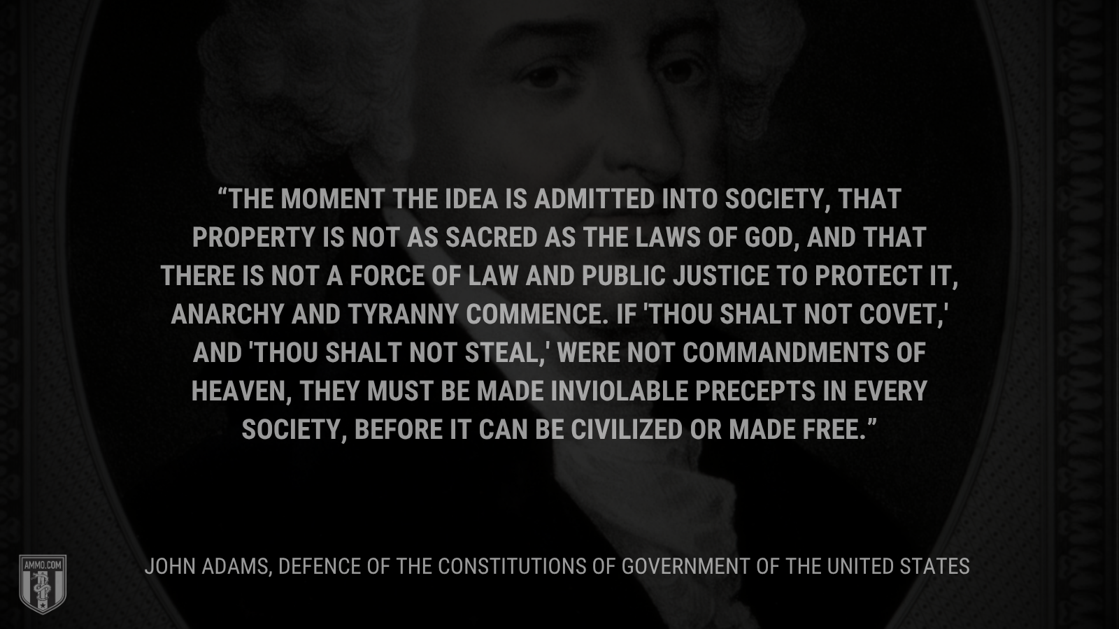 &ldquo;The moment the idea is admitted into society, that property is not as sacred as the laws of God, and that there is not a force of law and public justice to protect it, anarchy and tyranny commence. If 'Thou shalt not covet,' and 'Thou shalt not steal,' were not commandments of Heaven, they must be made inviolable precepts in every society, before it can be civilized or made free.&rdquo; - John Adams