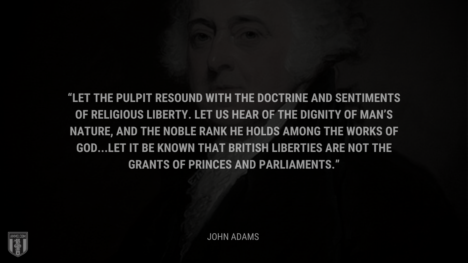 &ldquo;Let the pulpit resound with the doctrine and sentiments of religious liberty. Let us hear of the dignity of man’s nature, and the noble rank he holds among the works of God. … Let it be known that British liberties are not the grants of princes and parliaments.&rdquo; - John Adams