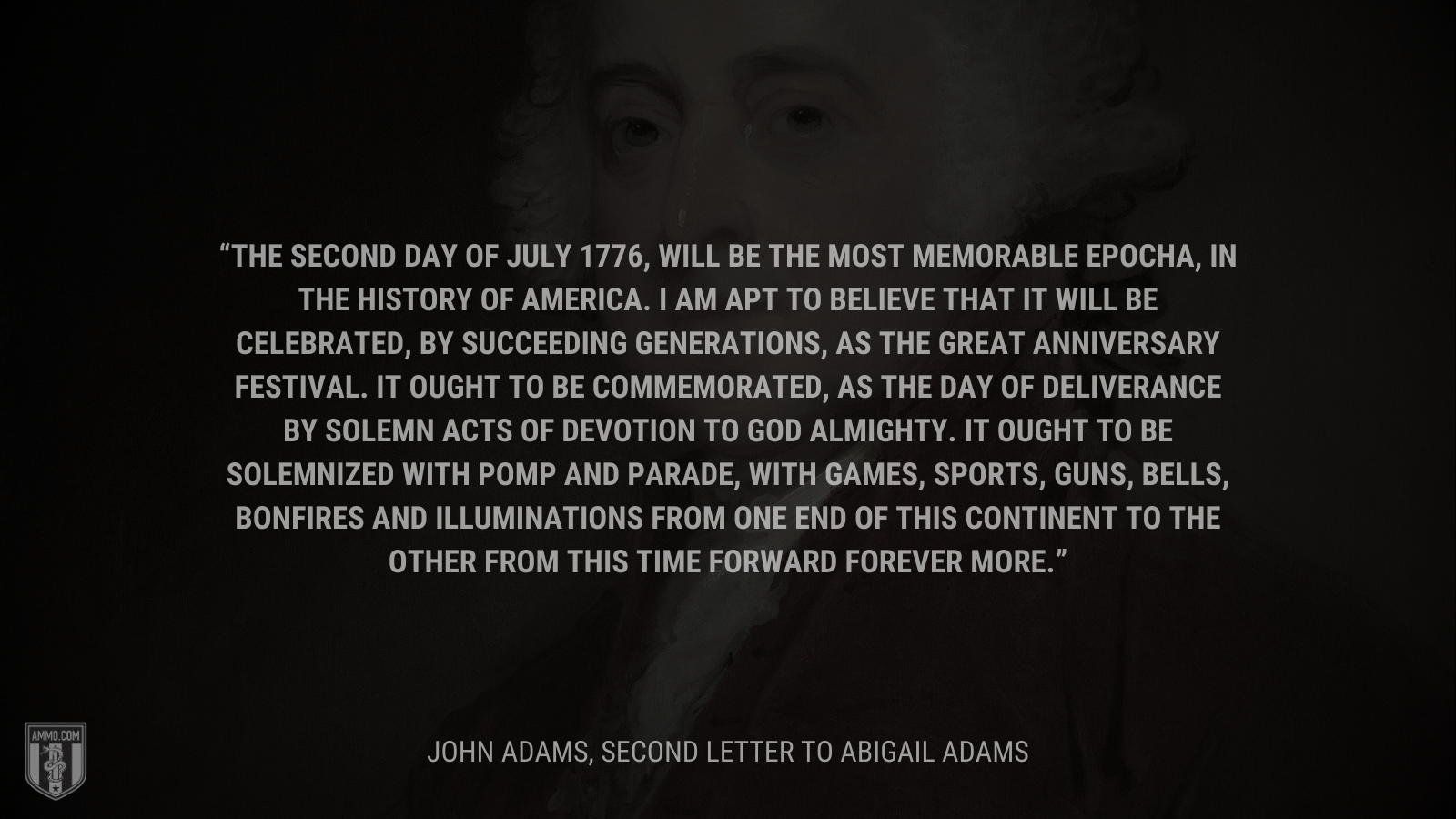&ldquo;The Second Day of July 1776, will be the most memorable Epocha, in the History of America. I am apt to believe that it will be celebrated, by succeeding Generations, as the great anniversary Festival. It ought to be commemorated, as the Day of Deliverance by solemn Acts of Devotion to God Almighty. It ought to be solemnized with Pomp and Parade, with Games, Sports, Guns, Bells, Bonfires and Illuminations from one End of this Continent to the other from this Time forward forever more.&rdquo; - John Adams