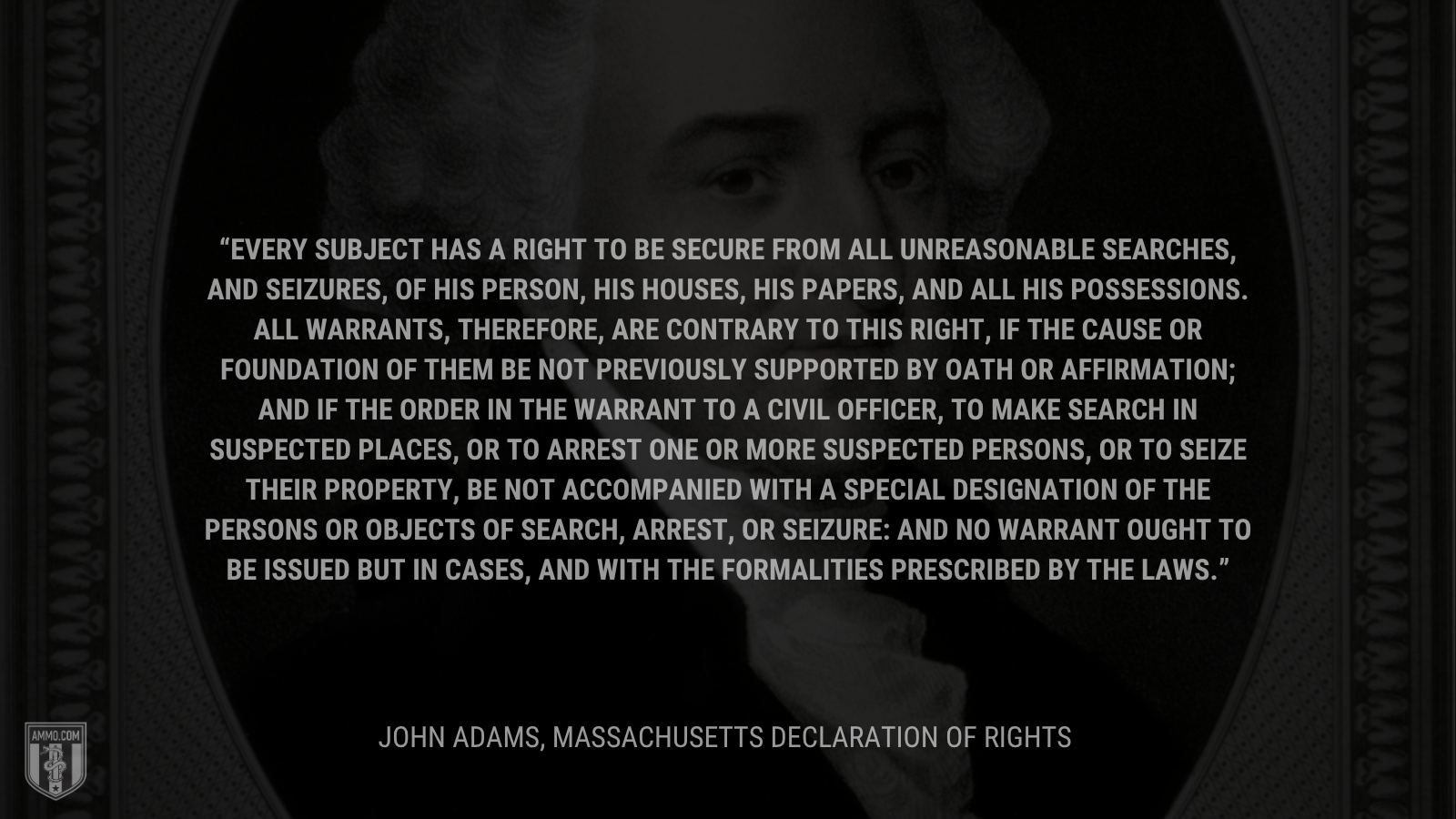 &ldquo;Every subject has a right to be secure from all unreasonable searches, and seizures, of his person, his houses, his papers, and all his possessions. All warrants, therefore, are contrary to this right, if the cause or foundation of them be not previously supported by oath or affirmation; and if the order in the warrant to a civil officer, to make search in suspected places, or to arrest one or more suspected persons, or to seize their property, be not accompanied with a special designation of the persons or objects of search, arrest, or seizure: and no warrant ought to be issued but in cases, and with the formalities prescribed by the laws.&rdquo; - John Adams