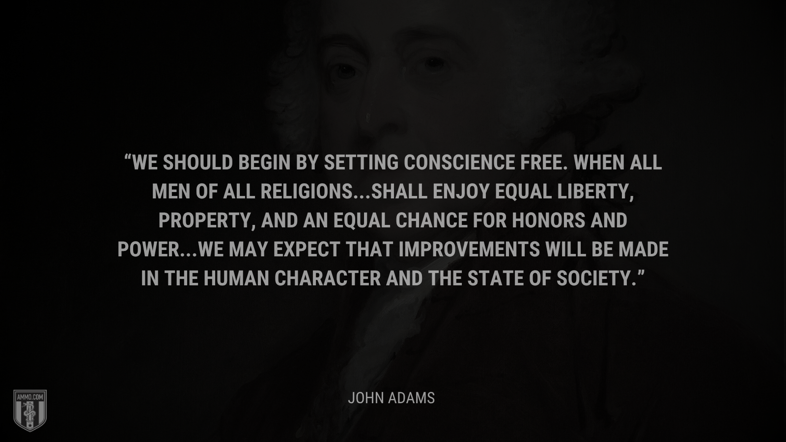 &ldquo;We should begin by setting conscience free. When all men of all religions … shall enjoy equal liberty, property, and an equal chance for honors and power … we may expect that improvements will be made in the human character and the state of society.&rdquo; - John Adams