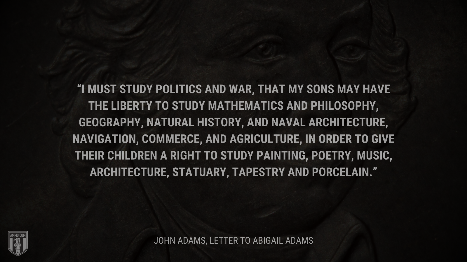 &ldquo;I must study politics and war, that my sons may have the liberty to study mathematics and philosophy, geography, natural history, and naval architecture, navigation, commerce, and agriculture, in order to give their children a right to study painting, poetry, music, architecture, statuary, tapestry and porcelain.&rdquo; - John Adams
