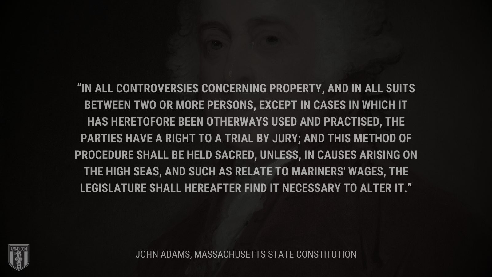 &ldquo;In all controversies concerning property, and in all suits between two or more persons, except in cases in which it has heretofore been otherways used and practised, the parties have a right to a trial by jury; and this method of procedure shall be held sacred, unless, in causes arising on the high seas, and such as relate to mariners' wages, the legislature shall hereafter find it necessary to alter it.&rdquo; - John Adams