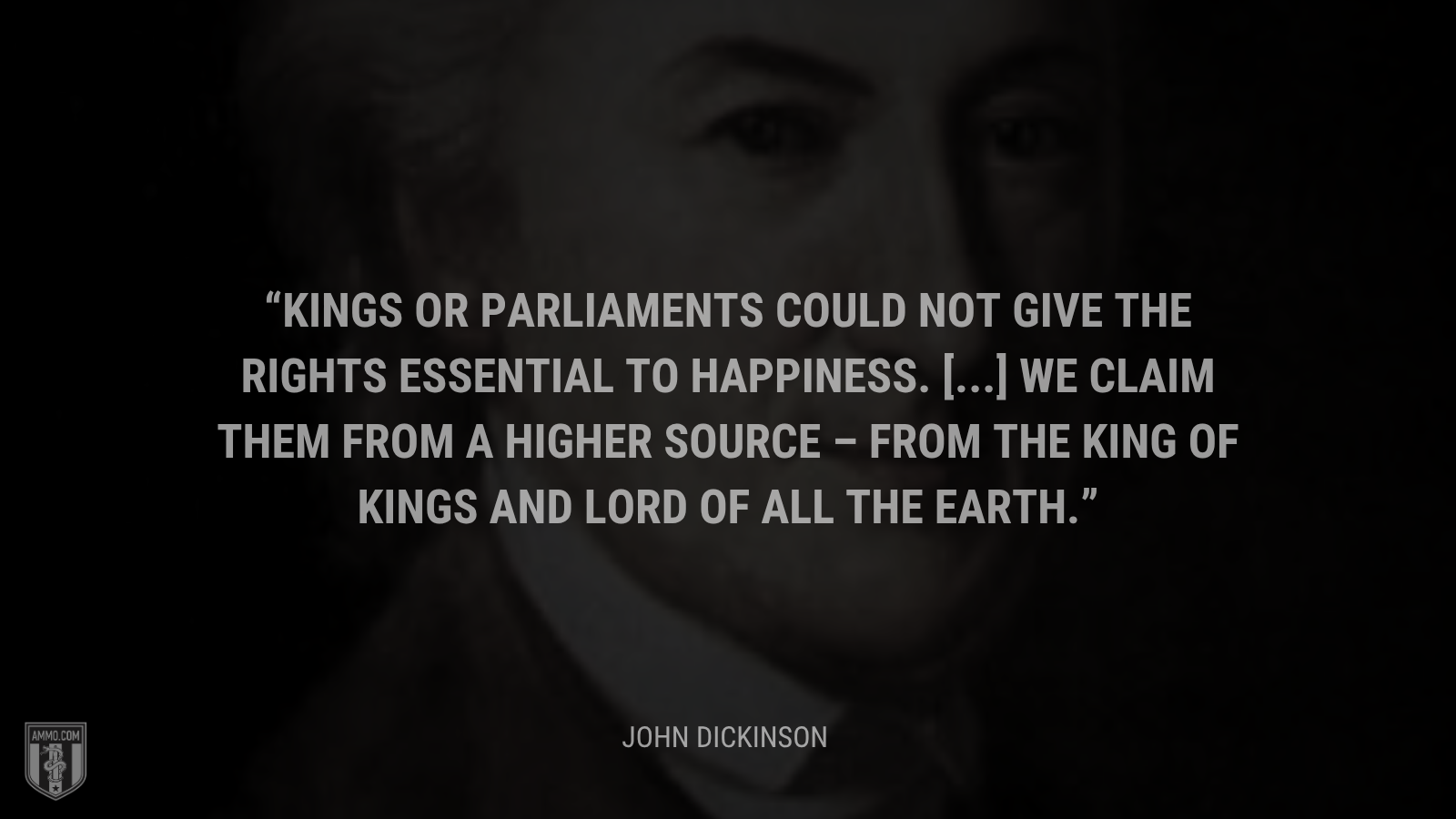 &ldquo;Kings or parliaments could not give the rights essential to happiness. [...] We claim them from a higher source – from the King of kings and Lord of all the earth.&rdquo; - John Dickinson