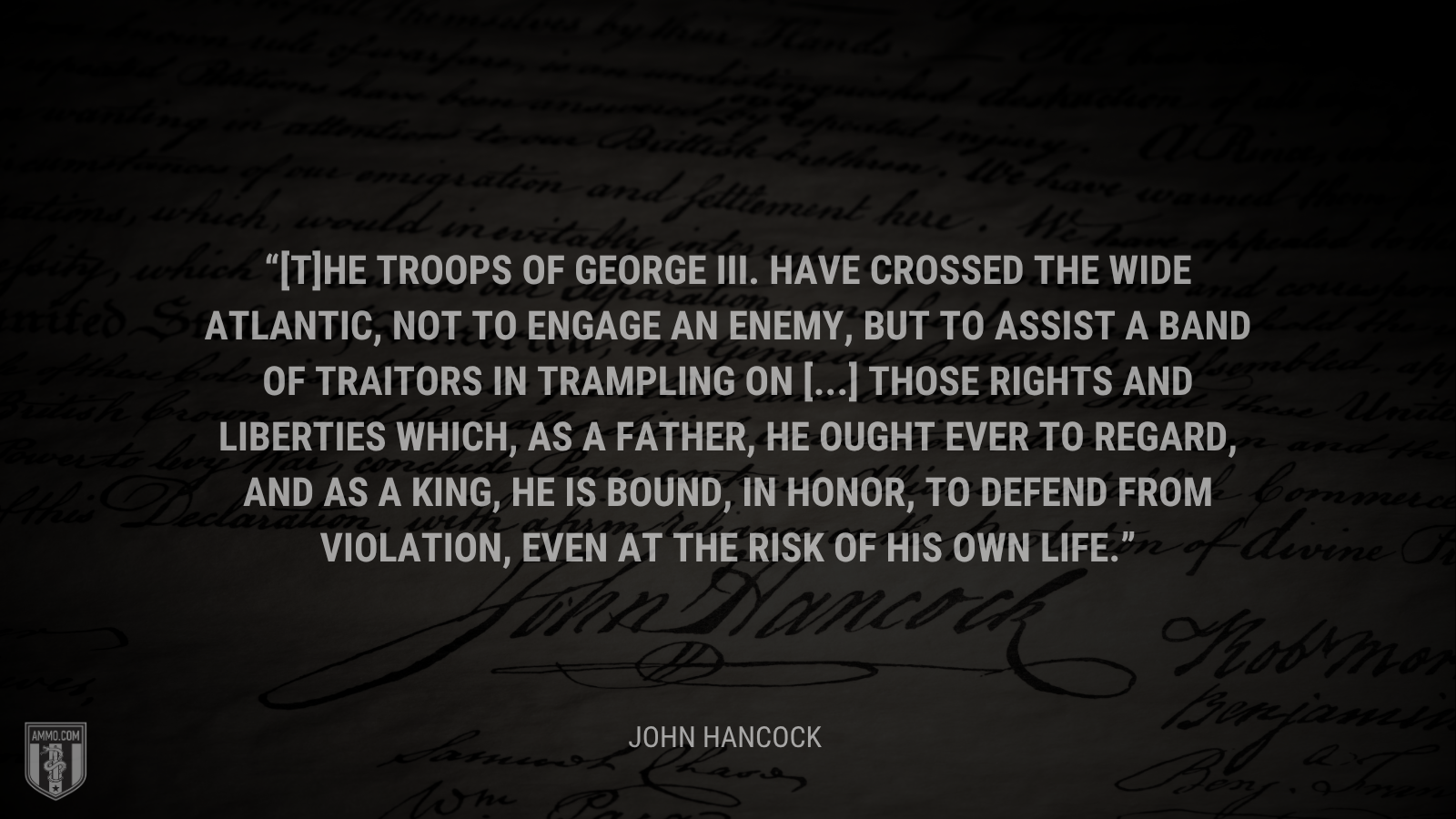 &ldquo;[T]he troops of George III. have crossed the wide Atlantic, not to engage an enemy, but to assist a band of traitors in trampling on [...] those rights and liberties which, as a father, he ought ever to regard, and as a king, he is bound, in honor, to defend from violation, even at the risk of his own life.&rdquo; - John Hancock