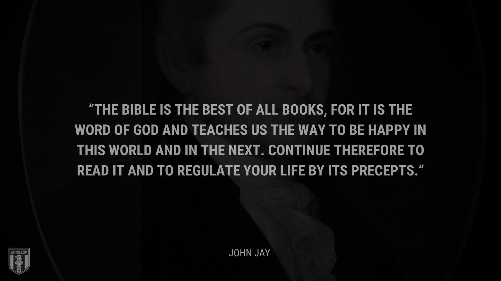 &ldquo;The Bible is the best of all books, for it is the word of God and teaches us the way to be happy in this world and in the next. Continue therefore to read it and to regulate your life by its precepts.&rdquo; - John Jay