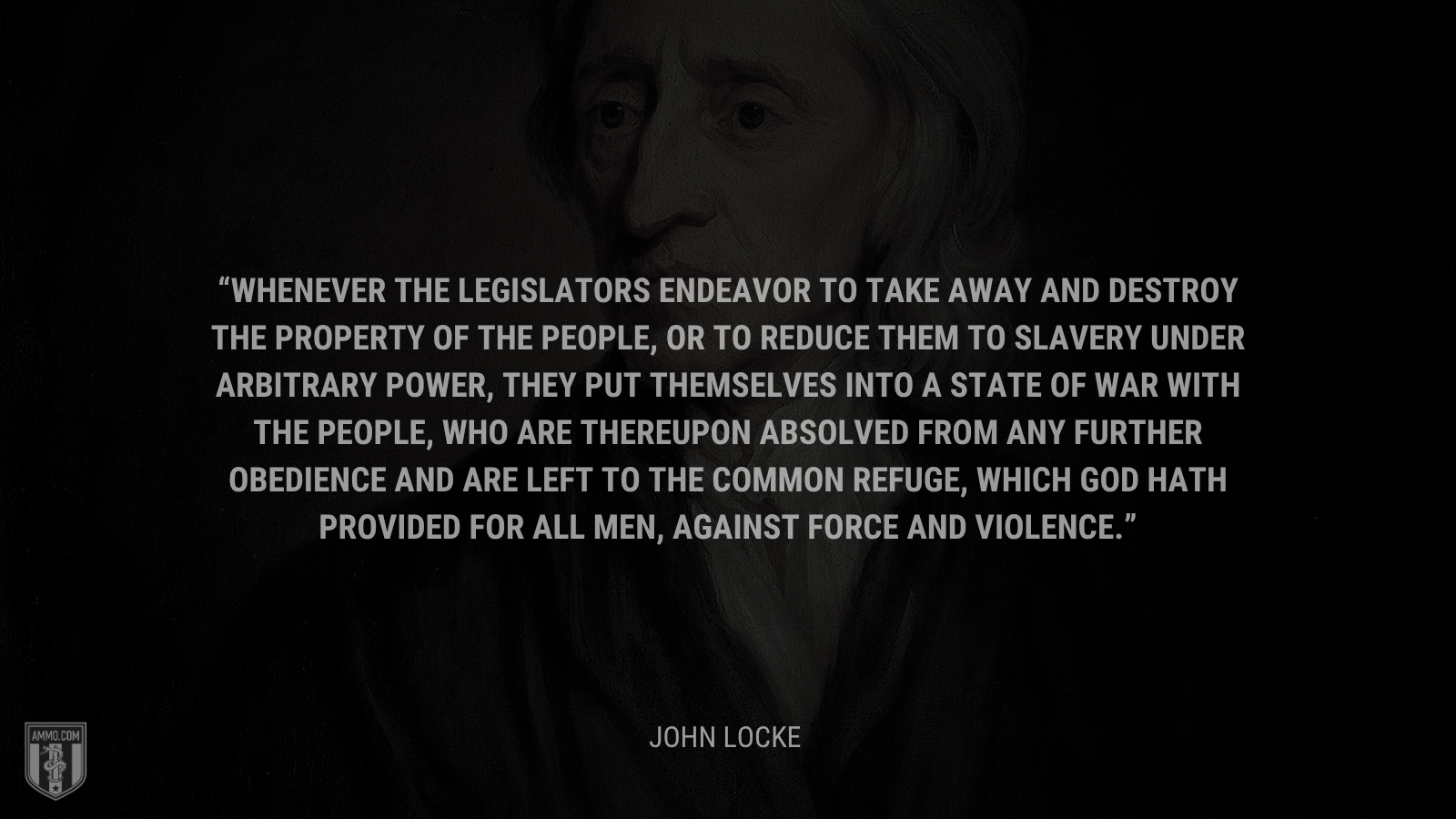 &ldquo;Whenever the legislators endeavor to take away and destroy the property of the people, or to reduce them to slavery under arbitrary power, they put themselves into a state of war with the people, who are thereupon absolved from any further obedience and are left to the common refuge, which God hath provided for all men, against force and violence. - John Locke