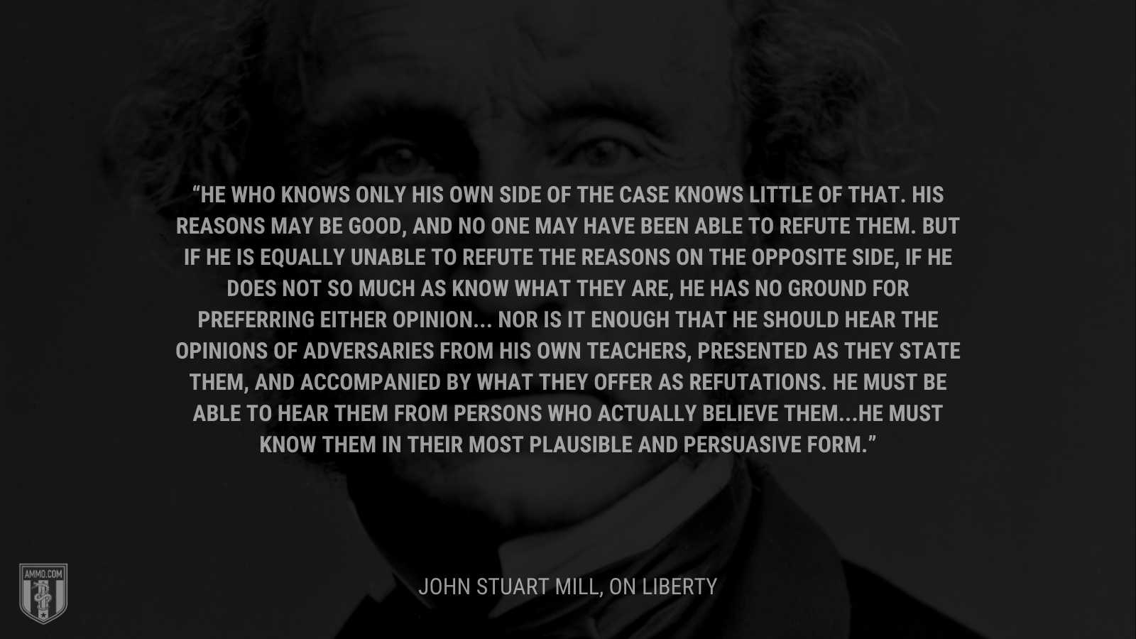 &ldquo;He who knows only his own side of the case knows little of that. His reasons may be good, and no one may have been able to refute them. But if he is equally unable to refute the reasons on the opposite side, if he does not so much as know what they are, he has no ground for preferring either opinion... Nor is it enough that he should hear the opinions of adversaries from his own teachers, presented as they state them, and accompanied by what they offer as refutations. He must be able to hear them from persons who actually believe them...he must know them in their most plausible and persuasive form.&rdquo; - John Stuart Mill