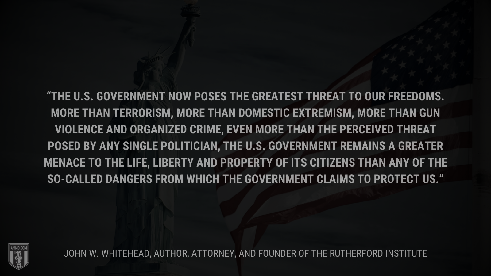 &ldquo;The U.S. government now poses the greatest threat to our freedoms. More than terrorism, more than domestic extremism, more than gun violence and organized crime, even more than the perceived threat posed by any single politician, the U.S. government remains a greater menace to the life, liberty and property of its citizens than any of the so-called dangers from which the government claims to protect us.&rdquo; - John W. Whitehead