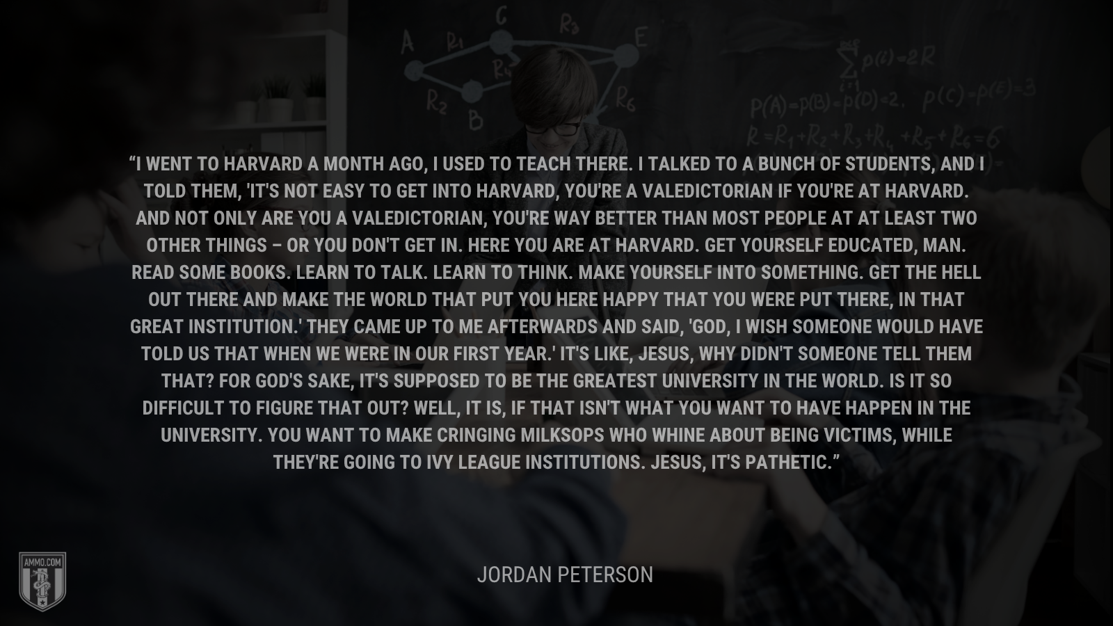 &ldquo;I went to Harvard a month ago, I used to teach there. I talked to a bunch of students, and I told them, 'It's not easy to get into Harvard, you're a valedictorian if you're at Harvard. And not only are you a valedictorian, you're way better than most people at at least two other things – or you don't get in. Here you are at Harvard. Get yourself educated, man. Read some books. Learn to talk. Learn to think. Make yourself into something. Get the hell out there and make the world that put you here happy that you were put there, in that great institution.' They came up to me afterwards and said, 'God, I wish someone would have told us that when we were in our first year.' It's like, Jesus, why didn't someone tell them that? For God's sake, it's supposed to be the greatest university in the world. Is it so difficult to figure that out? Well, it is, if that isn't what you want to have happen in the university. You want to make cringing milksops who whine about being victims, while they're going to Ivy League institutions. Jesus, it's pathetic.&rdquo; - Jordan Peterson