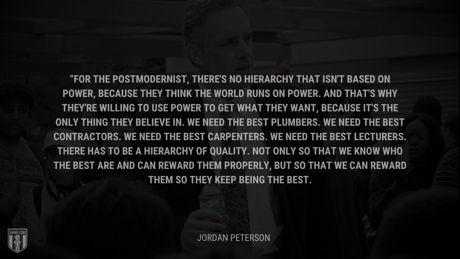 &ldquo;For the postmodernist, there's no hierarchy that isn't based on power, because they think the world runs on power. And that's why they're willing to use power to get what they want, because it's the only thing they believe in. We need the best plumbers. We need the best contractors. We need the best carpenters. We need the best lecturers. There has to be a hierarchy of quality. Not only so that we know who the best are and can reward them properly, but so that we can reward them so they keep being the best.&rdquo; - Jordan Peterson