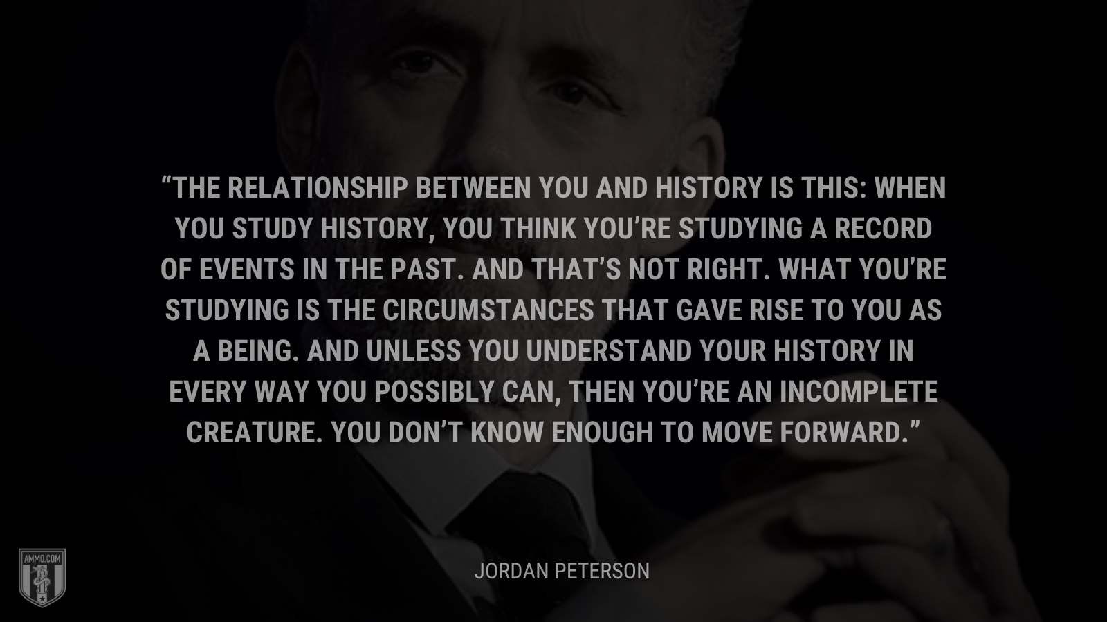 &ldquo;The relationship between you and history is this: When you study history, you think you’re studying a record of events in the past. And that’s not right. What you’re studying is the circumstances that gave rise to you as a being. And unless you understand your history in every way you possibly can, then you’re an incomplete creature. You don’t know enough to move forward.&rdquo; - Jordan Peterson