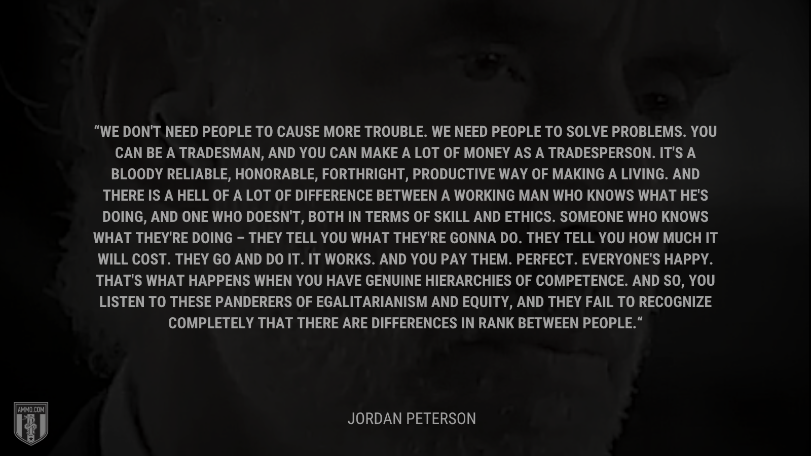 &ldquo;We don't need people to cause more trouble. We need people to solve problems. You can be a tradesman, and you can make a lot of money as a tradesperson. It's a bloody reliable, honorable, forthright, productive way of making a living. And there is a hell of a lot of difference between a working man who knows what he's doing, and one who doesn't, both in terms of skill and ethics. Someone who knows what they're doing – they tell you what they're gonna do. They tell you how much it will cost. They go and do it. It works. And you pay them. Perfect. Everyone's happy. That's what happens when you have genuine hierarchies of competence. And so, you listen to these panderers of egalitarianism and equity, and they fail to recognize completely that there are differences in rank between people.&rdquo; - Jordan Peterson