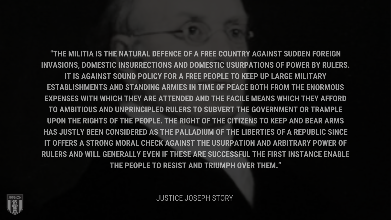 &ldquo;The militia is the natural defence of a free country against sudden foreign invasions, domestic insurrections and domestic usurpations of power by rulers. It is against sound policy for a free people to keep up large military establishments and standing armies in time of peace both from the enormous expenses with which they are attended and the facile means which they afford to ambitious and unprincipled rulers to subvert the government or trample upon the rights of the people. The right of the citizens to keep and bear arms has justly been considered as the palladium of the liberties of a republic since it offers a strong moral check against the usurpation and arbitrary power of rulers and will generally even if these are successful the first instance enable the people to resist and triumph over them.&rdquo; - Justice Joseph Story