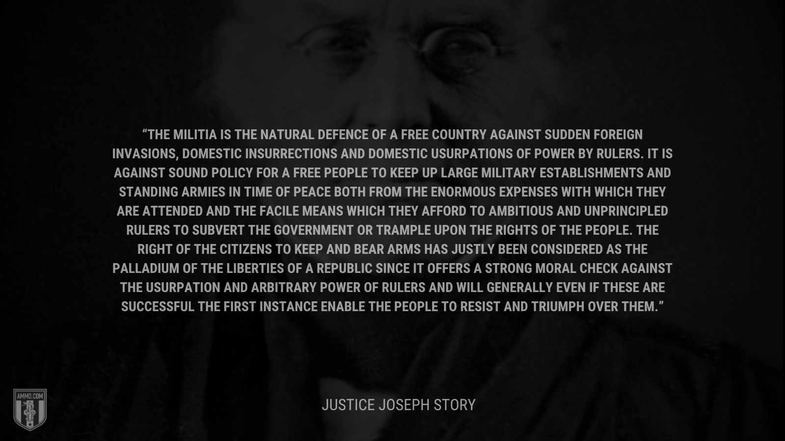 &ldquo;The militia is the natural defence of a free country against sudden foreign invasions, domestic insurrections and domestic usurpations of power by rulers. It is against sound policy for a free people to keep up large military establishments and standing armies in time of peace both from the enormous expenses with which they are attended and the facile means which they afford to ambitious and unprincipled rulers to subvert the government or trample upon the rights of the people. The right of the citizens to keep and bear arms has justly been considered as the palladium of the liberties of a republic since it offers a strong moral check against the usurpation and arbitrary power of rulers and will generally even if these are successful the first instance enable the people to resist and triumph over them.&rdquo; - Justice Joseph Story