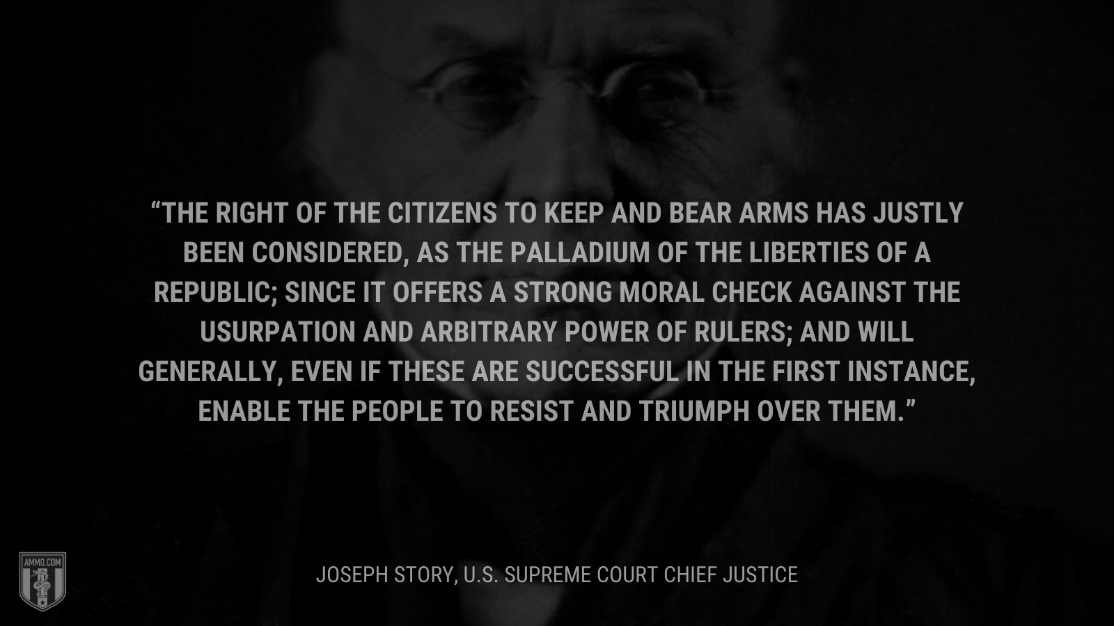 &ldquo;The right of the citizens to keep and bear arms has justly been considered, as the palladium of the liberties of a republic; since it offers a strong moral check against the usurpation and arbitrary power of rulers; and will generally, even if these are successful in the first instance, enable the people to resist and triumph over them.&rdquo; - Joseph Story