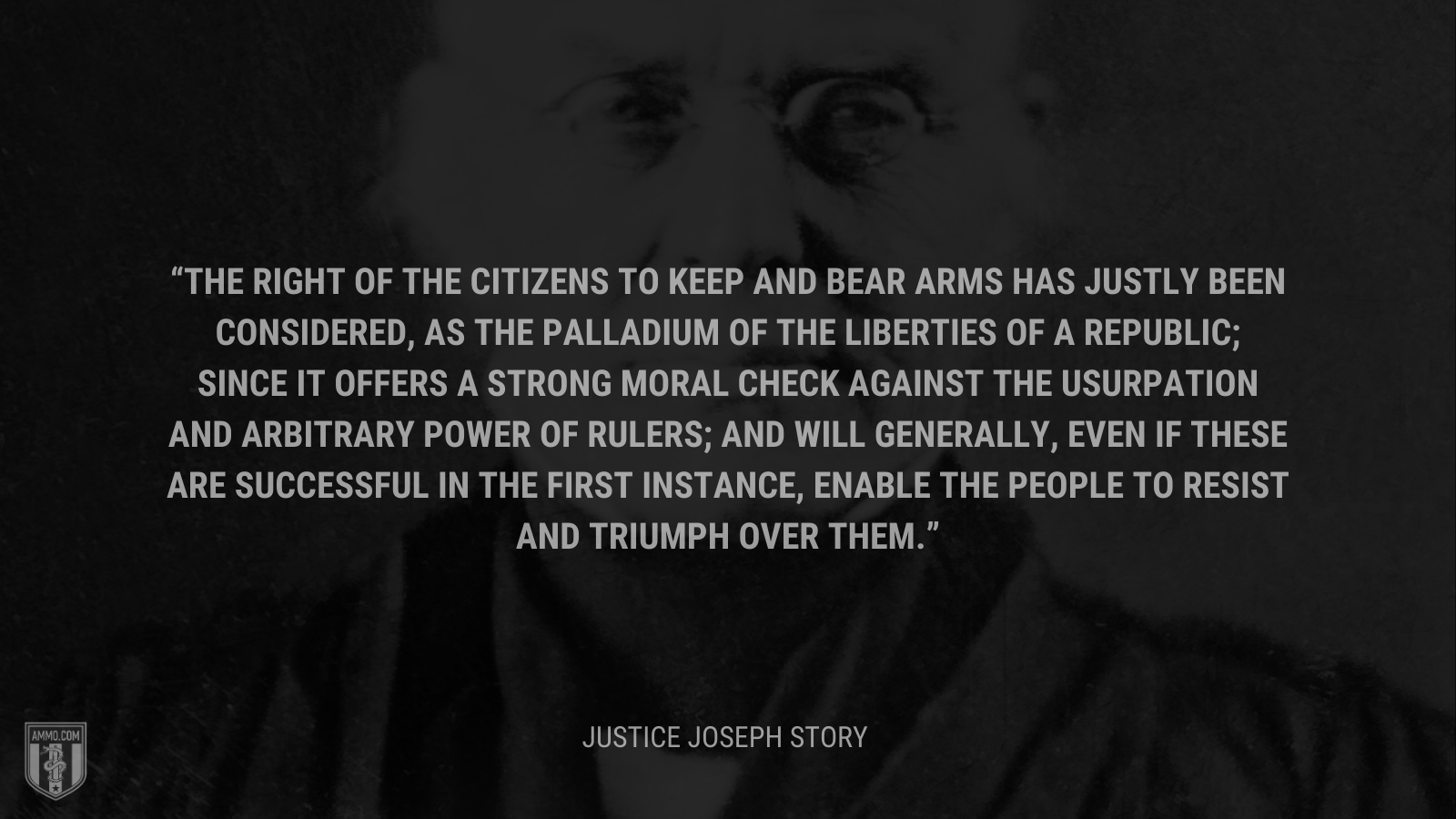 &ldquo;The right of the citizens to keep and bear arms has justly been considered, as the palladium of the liberties of a republic; since it offers a strong moral check against the usurpation and arbitrary power of rulers; and will generally, even if these are successful in the first instance, enable the people to resist and triumph over them.&rdquo; - Joseph Story