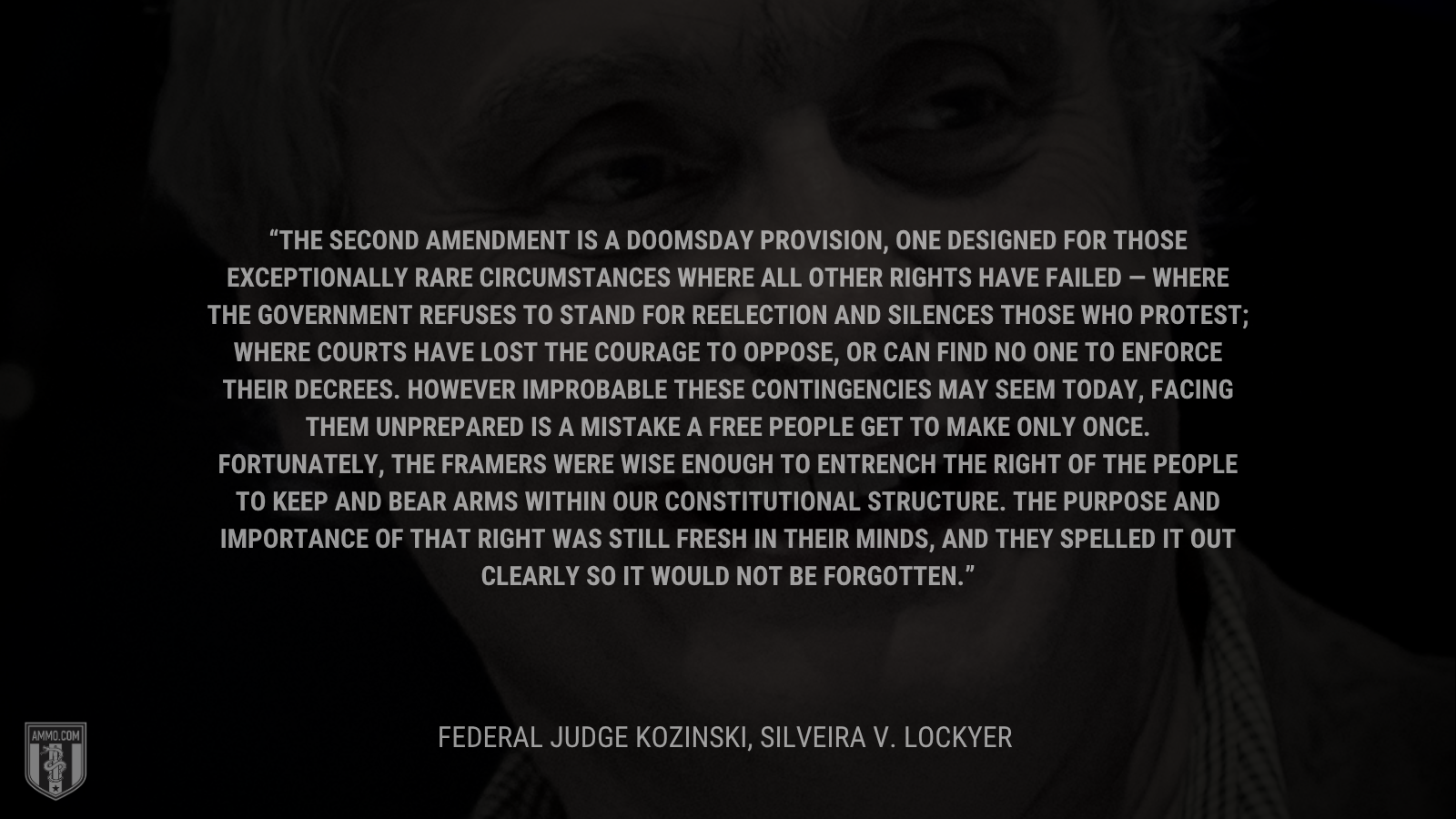 &ldquo;The Second Amendment is a doomsday provision, one designed for those exceptionally rare circumstances where all other rights have failed &mdash; where the government refuses to stand for reelection and silences those who protest; where courts have lost the courage to oppose, or can find no one to enforce their decrees. However improbable these contingencies may seem today, facing them unprepared is a mistake a free people get to make only once. Fortunately, the Framers were wise enough to entrench the right of the people to keep and bear arms within our constitutional structure. The purpose and importance of that right was still fresh in their minds, and they spelled it out clearly so it would not be forgotten. - Federal Judge Kozinski, Silveira v. Lockyer