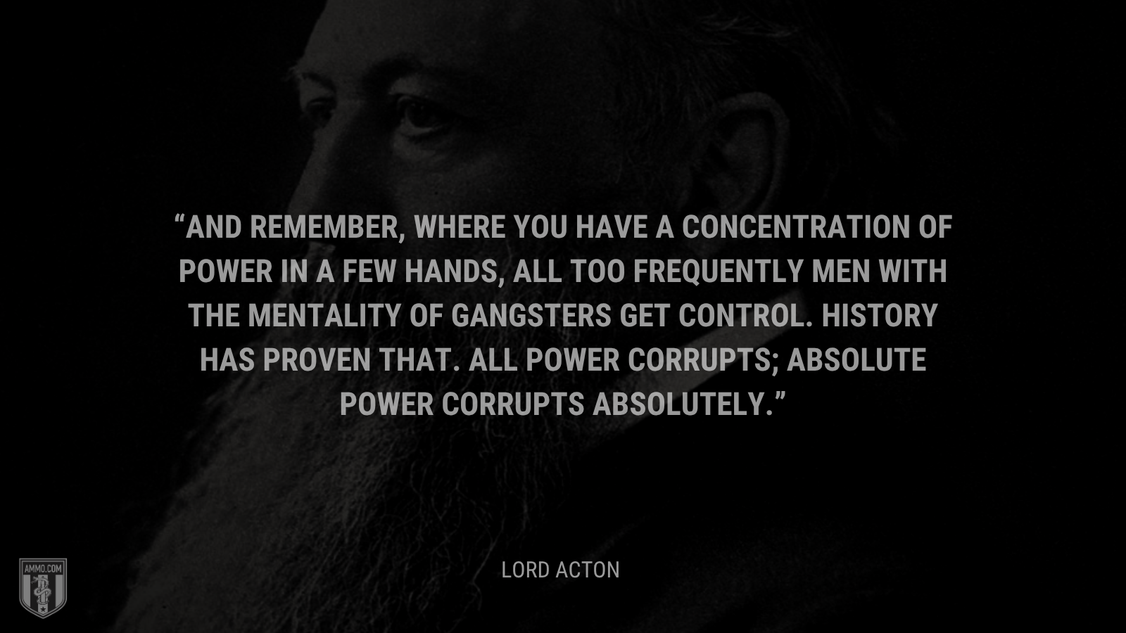 &ldquo;And remember, where you have a concentration of power in a few hands, all too frequently men with the mentality of gangsters get control. History has proven that. All power corrupts; absolute power corrupts absolutely.&rdquo; - Lord Acton