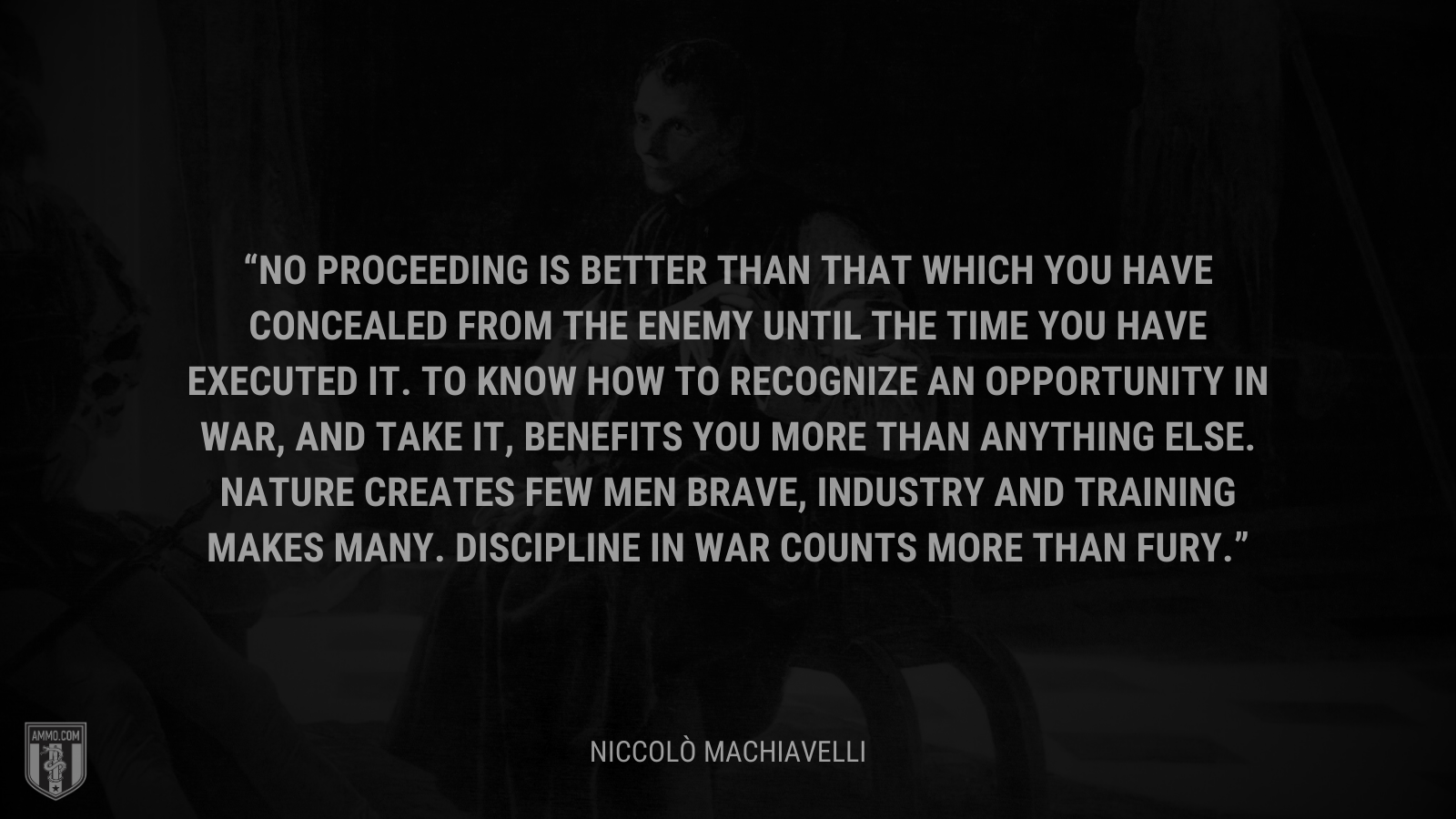 &ldquo;No proceeding is better than that which you have concealed from the enemy until the time you have executed it. To know how to recognize an opportunity in war, and take it, benefits you more than anything else. Nature creates few men brave, industry and training makes many. Discipline in war counts more than fury.&rdquo; - Niccolò Machiavelli