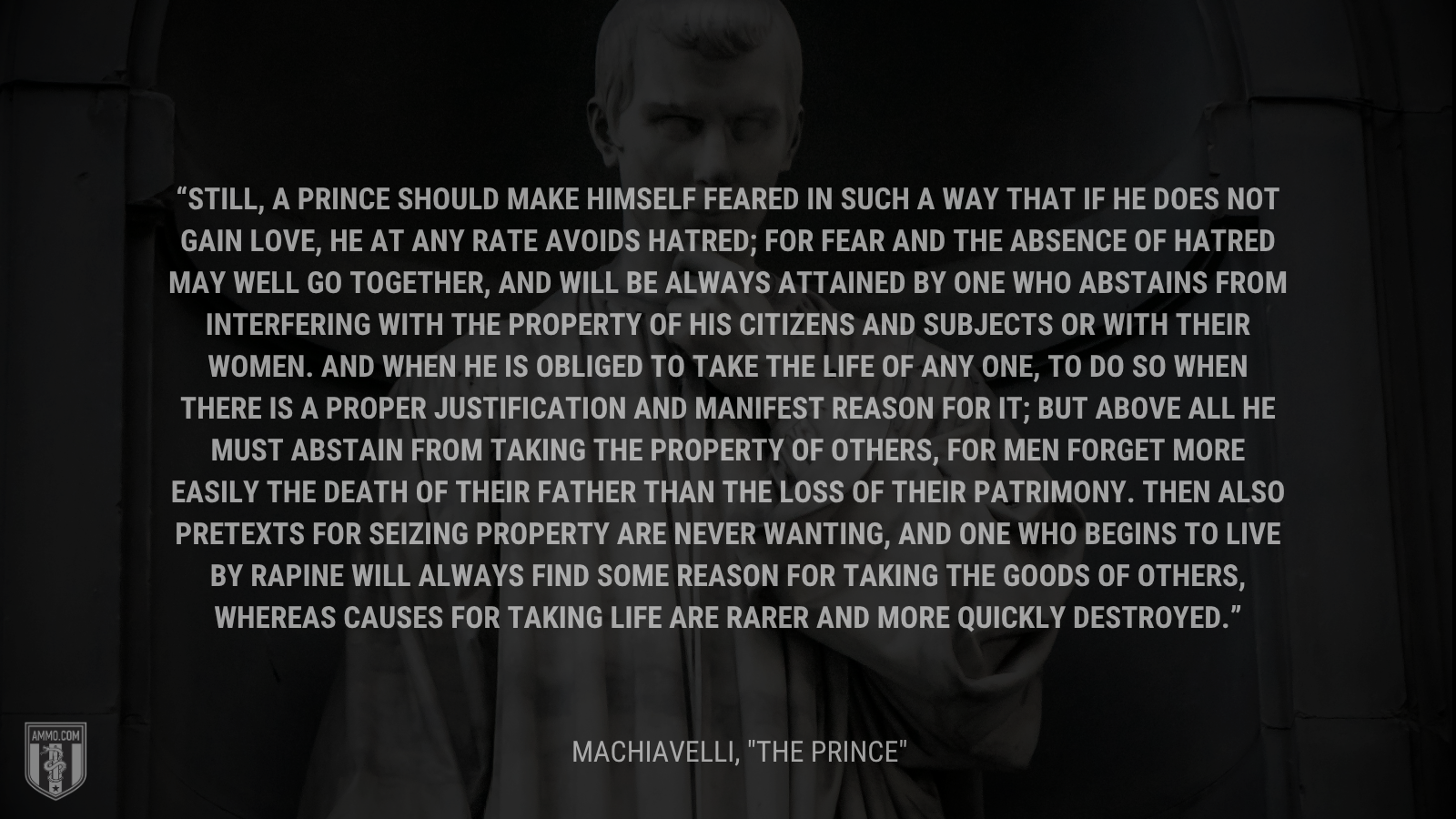 &ldquo;Still, a prince should make himself feared in such a way that if he does not gain love, he at any rate avoids hatred; for fear and the absence of hatred may well go together, and will be always attained by one who abstains from interfering with the property of his citizens and subjects or with their women. And when he is obliged to take the life of any one, to do so when there is a proper justification and manifest reason for it; but above all he must abstain from taking the property of others, for men forget more easily the death of their father than the loss of their patrimony. Then also pretexts for seizing property are never wanting, and one who begins to live by rapine will always find some reason for taking the goods of others, whereas causes for taking life are rarer and more quickly destroyed.&rdquo; - Machiavelli