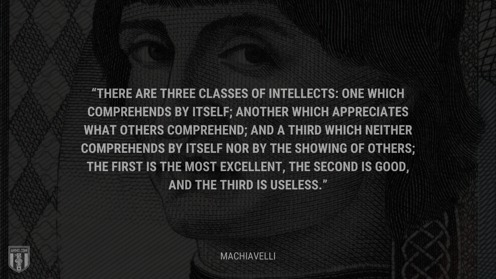 &ldquo;There are three classes of intellects: one which comprehends by itself; another which appreciates what others comprehend; and a third which neither comprehends by itself nor by the showing of others; the first is the most excellent, the second is good, and the third is useless.&rdquo; - Machiavelli