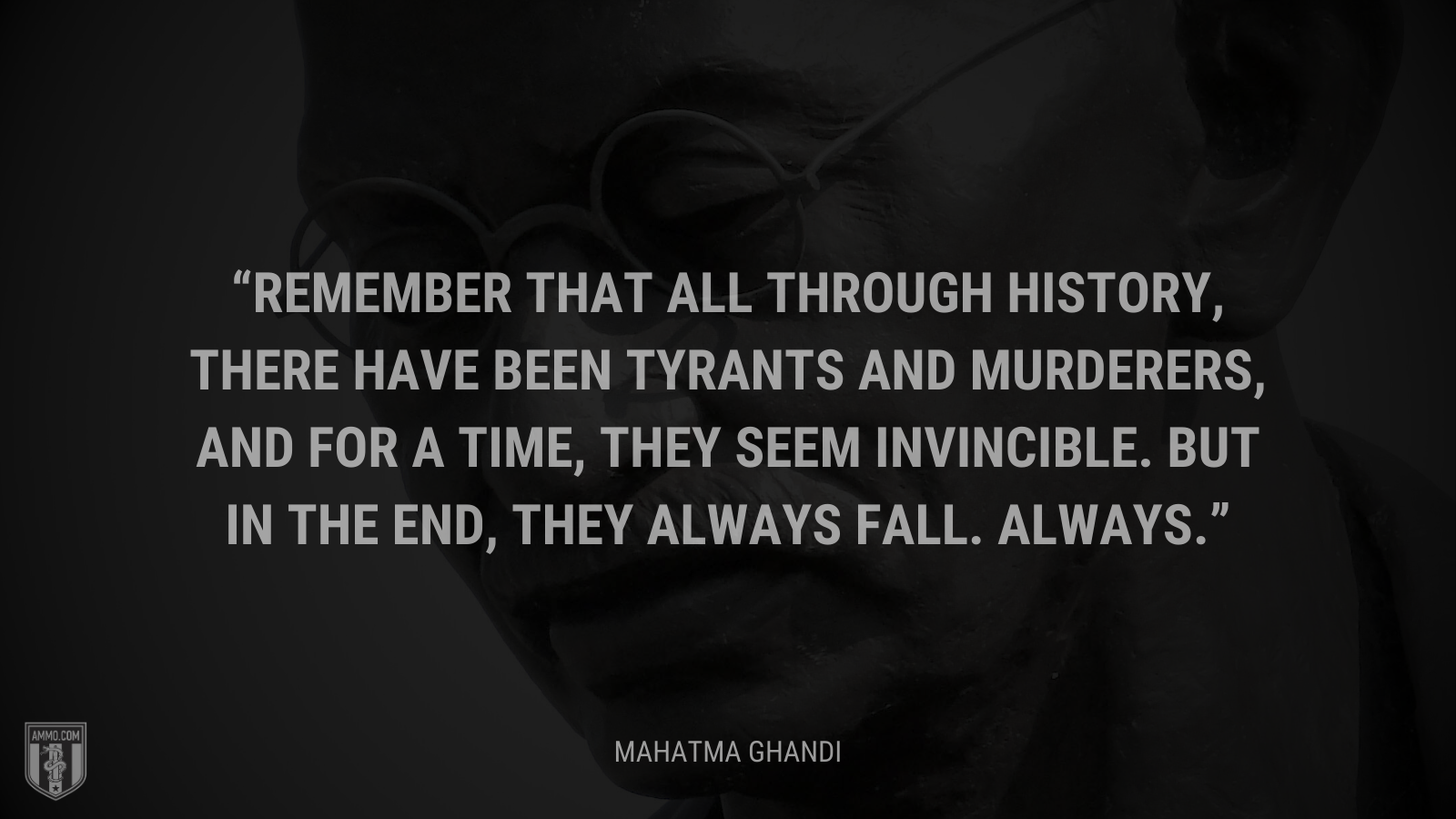 &ldquo;Remember that all through history, there have been tyrants and murderers, and for a time, they seem invincible. But in the end, they always fall. Always.&rdquo; - Mahatma Ghandi