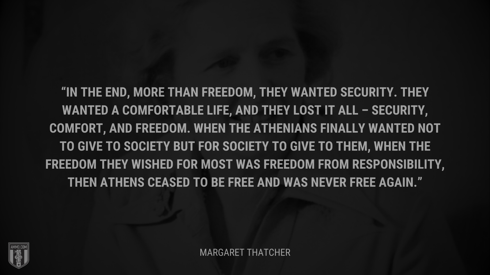 &ldquo;In the end, more than freedom, they wanted security. They wanted a comfortable life, and they lost it all – security, comfort, and freedom. When the Athenians finally wanted not to give to society but for society to give to them, when the freedom they wished for most was freedom from responsibility, then Athens ceased to be free and was never free again.&rdquo; - Margaret Thatcher