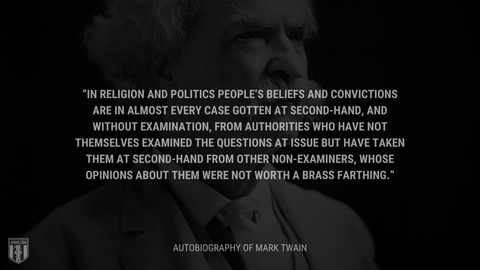 &ldquo;In religion and politics people’s beliefs and convictions are in almost every case gotten at second-hand, and without examination, from authorities who have not themselves examined the questions at issue but have taken them at second-hand from other non-examiners, whose opinions about them were not worth a brass farthing.&rdquo; - Autobiography of Mark Twain