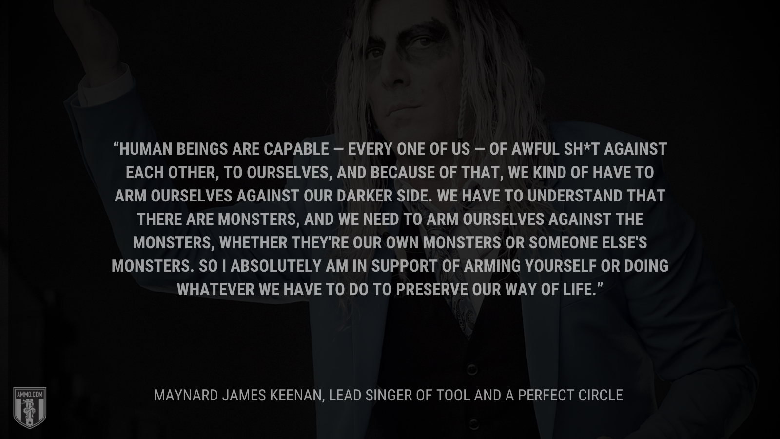 &ldquo;Human beings are capable — every one of us — of awful sh*t against each other, to ourselves, and because of that, we kind of have to arm ourselves against our darker side. We have to understand that there are monsters, and we need to arm ourselves against the monsters, whether they're our own monsters or someone else's monsters. So I absolutely am in support of arming yourself or doing whatever we have to do to preserve our way of life.&rdquo; - Maynard James Keenan