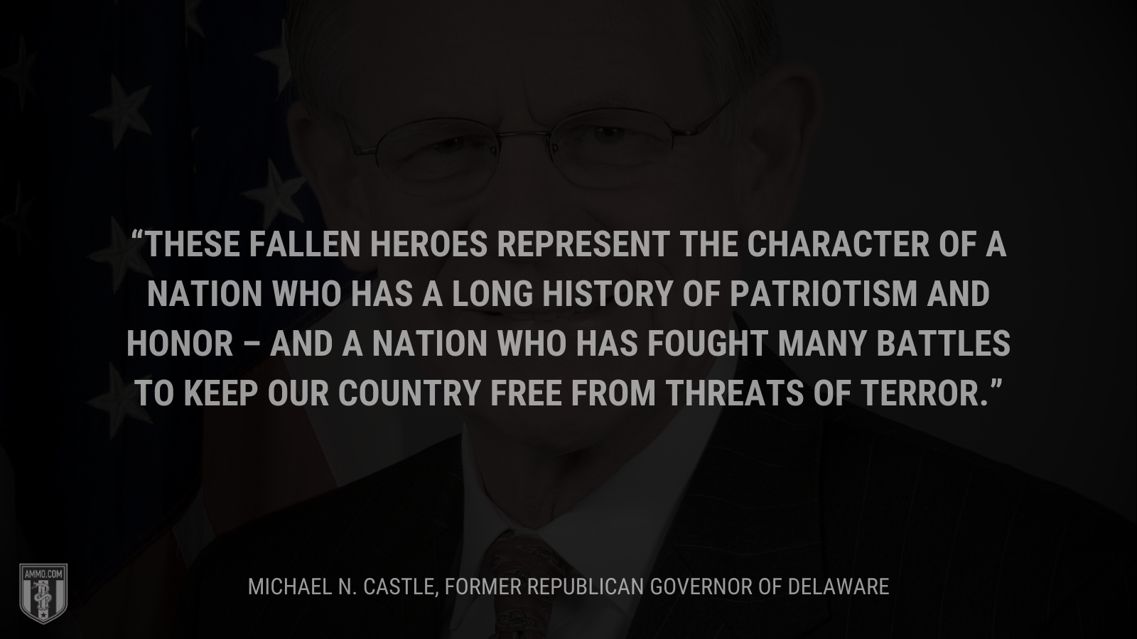 &ldquo;These fallen heroes represent the character of a nation who has a long history of patriotism and honor – and a nation who has fought many battles to keep our country free from threats of terror.&rdquo; - Michael N. Castle, Former Republican Governor of Delaware