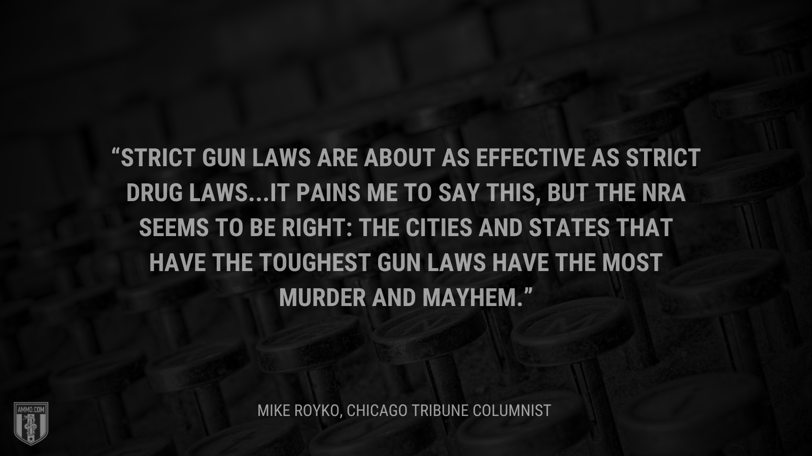 &ldquo;Strict gun laws are about as effective as strict drug laws...It pains me to say this, but the NRA seems to be right: The cities and states that have the toughest gun laws have the most murder and mayhem.&rdquo; - Mike Royko, Chicago Tribune columnist