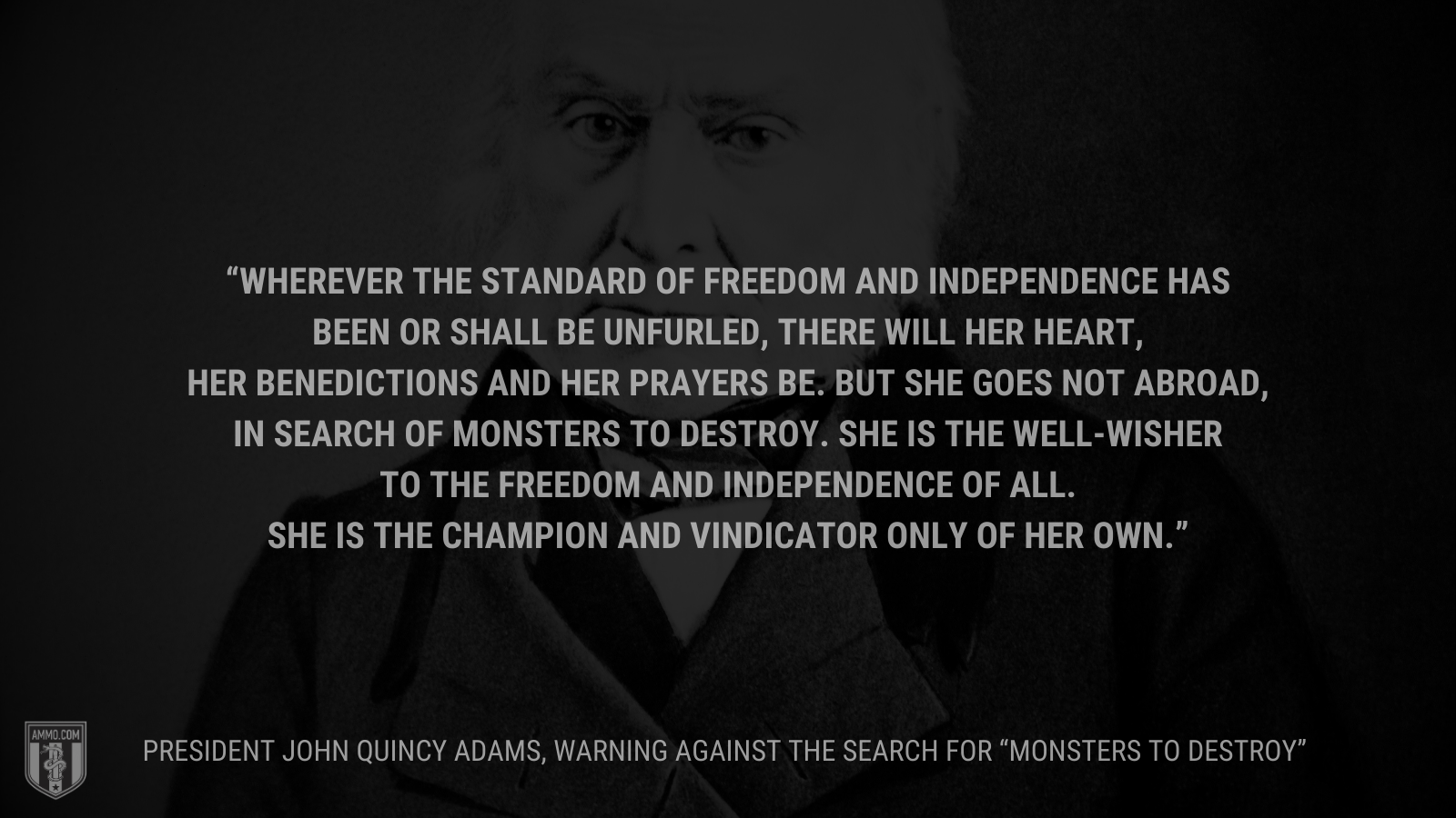 &ldquo;Wherever the standard of freedom and Independence has been or shall be unfurled, there will her heart, her benedictions and her prayers be. But she goes not abroad, in search of monsters to destroy. She is the well-wisher to the freedom and independence of all. She is the champion and vindicator only of her own.&rdquo; - President John Quincy Adams