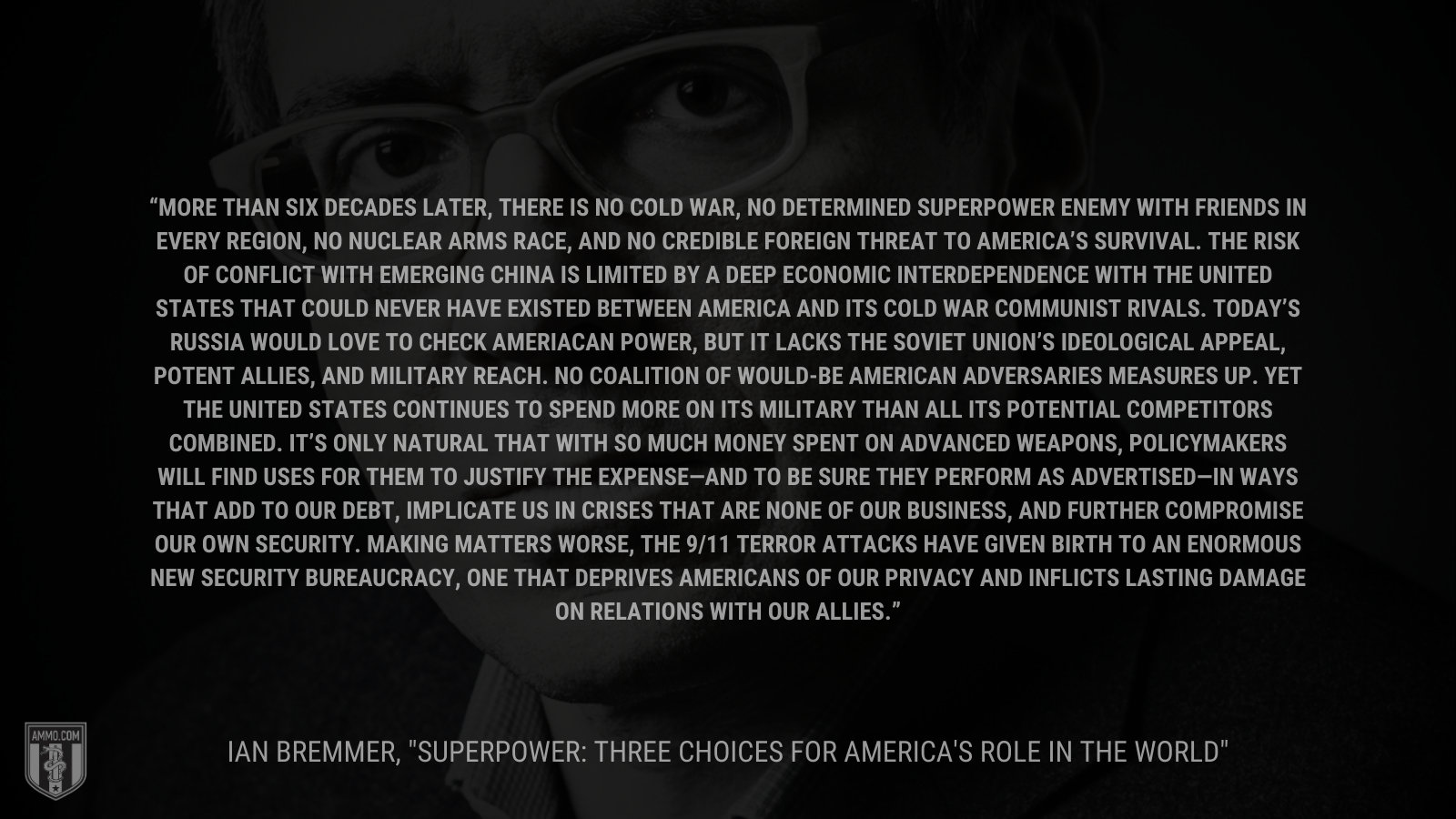 &ldquo;More than six decades later, there is no Cold War, no determined superpower enemy with friends in every region, no nuclear arms race, and no credible foreign threat to America's survival. The risk of conflict with emerging China is limited by a deep economic interdependence with the United States that could never have existed between America and its Cold War communist rivals. Today's Russia would love to check American power, but it lacks the Soviet Union's ideological appeal, potent allies, and military reach. No coalition of would-be American adversaries measures up. Yet the United States continues to spend more on its military&rdquo; - Ian Bremmer