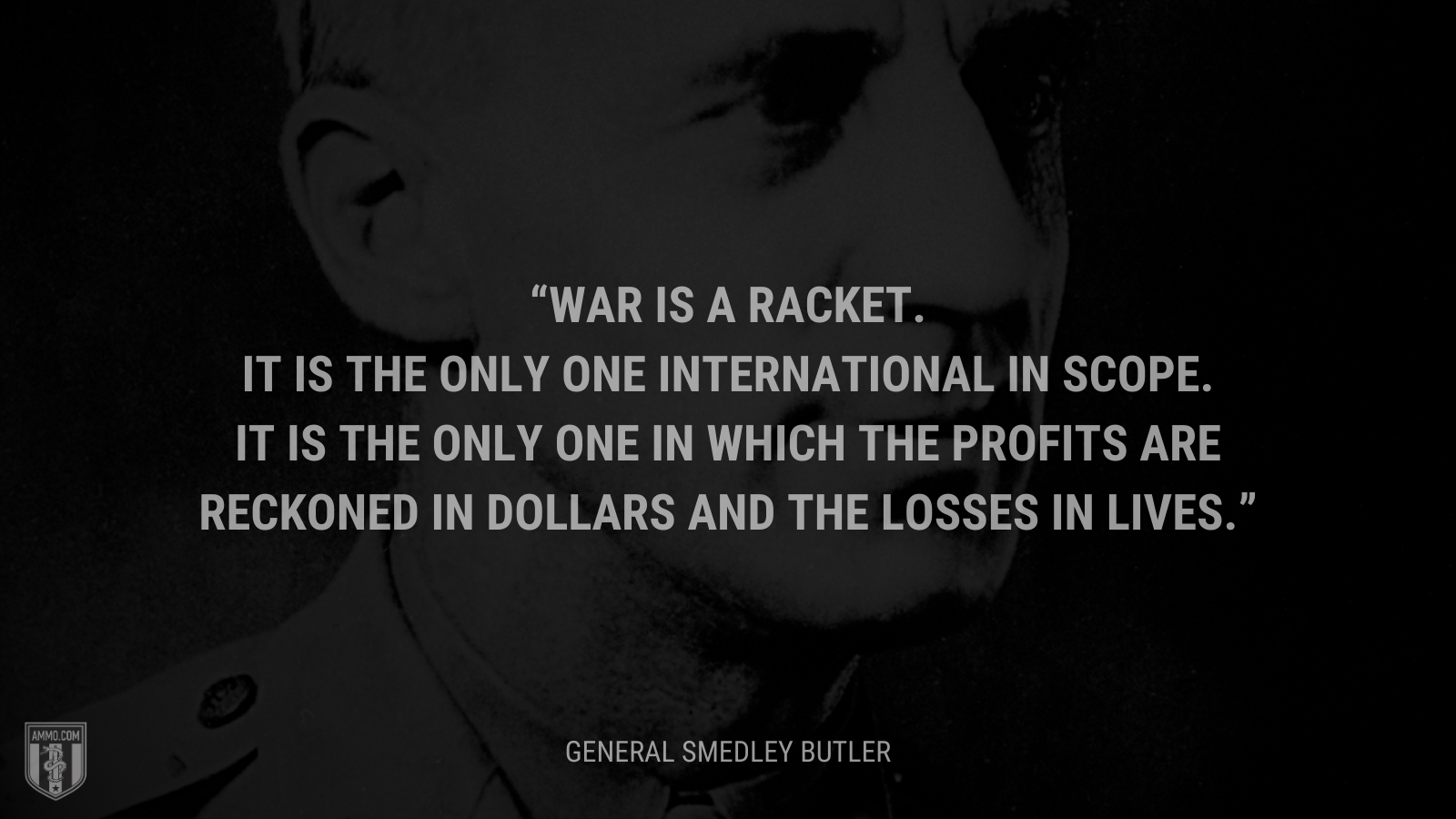 &ldquo;War is a racket. It is the only one international in scope. It is the only one in which the profits are reckoned in dollars and the losses in lives.&rdquo; - General Smedley Butler