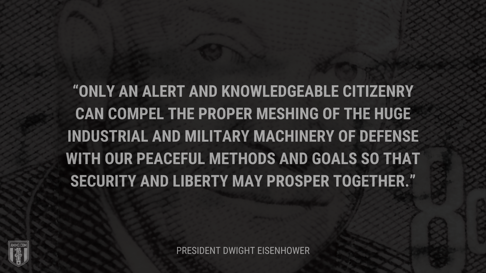 &ldquo;Only an alert and knowledgeable citizenry can compel the proper meshing of the huge industrial and military machinery of defense with our peaceful methods and goals so that security and liberty may prosper together.&rdquo; - President Dwight Eisenhower 