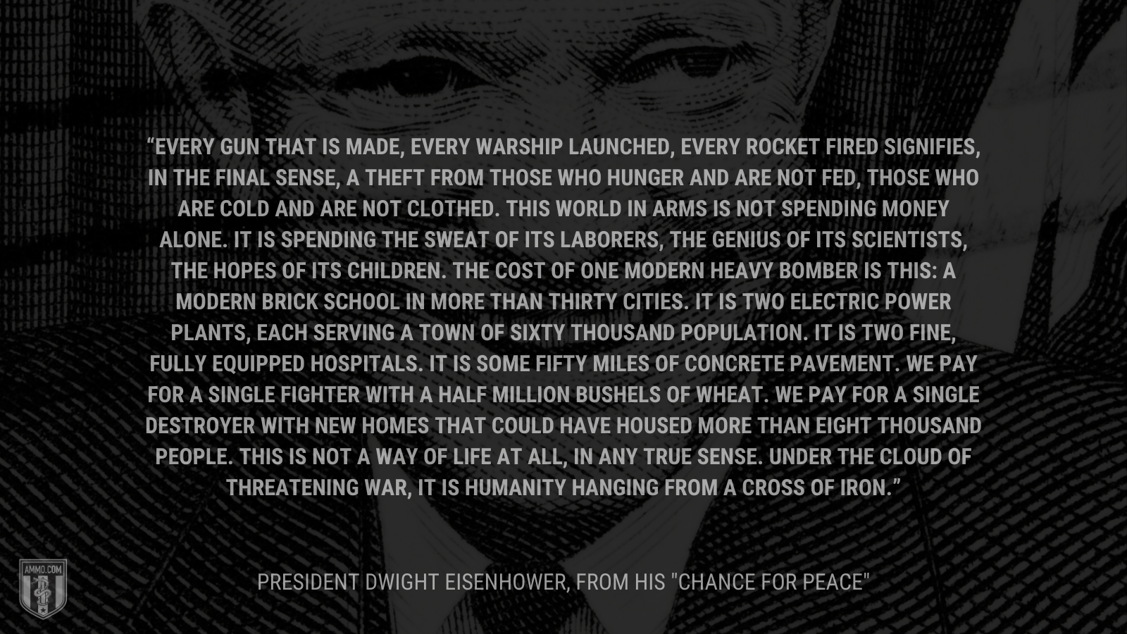 &ldquo;Every gun that is made, every warship launched, every rocket fired signifies, in the final sense, a theft from those who hunger and are not fed, those who are cold and are not clothed. This world in arms is not spending money alone. It is spending the sweat of its laborers, the genius of its scientists, the hopes of its children. The cost of one modern heavy bomber is this: a modern brick school in more than thirty cities. It is two electric power plants, each serving a town of sixty thousand population. It is two fine, fully equipped hospitals. It is some fifty miles of concrete pavement. We pay for a single fighter with a half million bushels of wheat. We pay for a single destroyer with new homes that could have housed more than eight thousand people. This is not a way of life at all, in any true sense. Under the cloud of threatening war, it is humanity hanging from a cross of iron.&rdquo; - President Dwight Eisenhower
