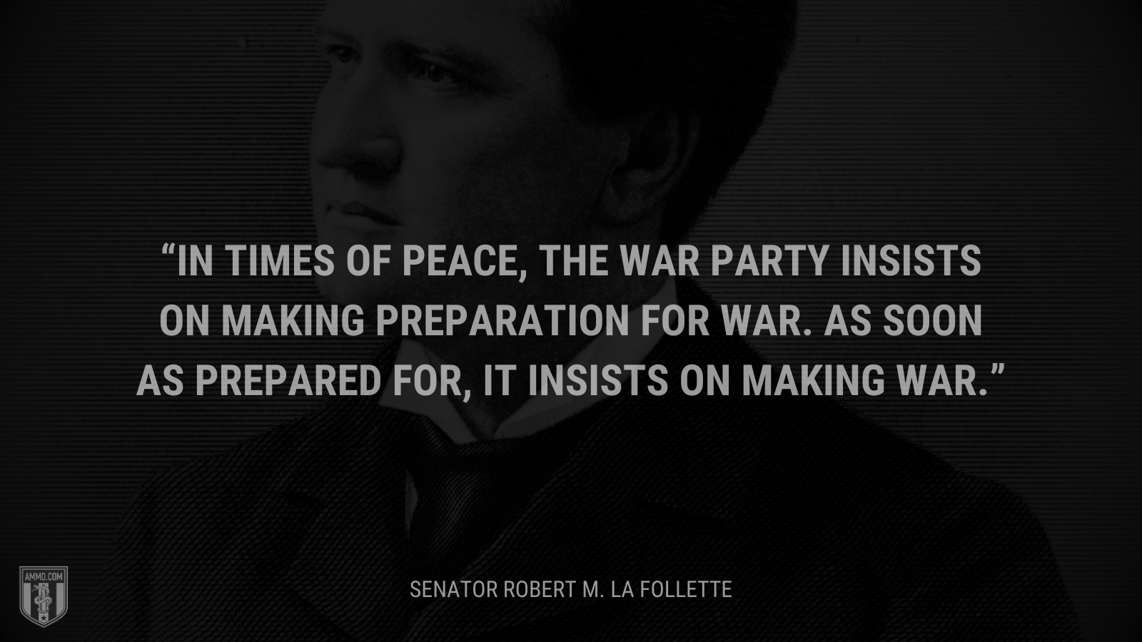 &ldquo;In times of peace, the war party insists on making preparation for war. As soon as prepared for, it insists on making war.&rdquo; - Senator Robert M. La Follette