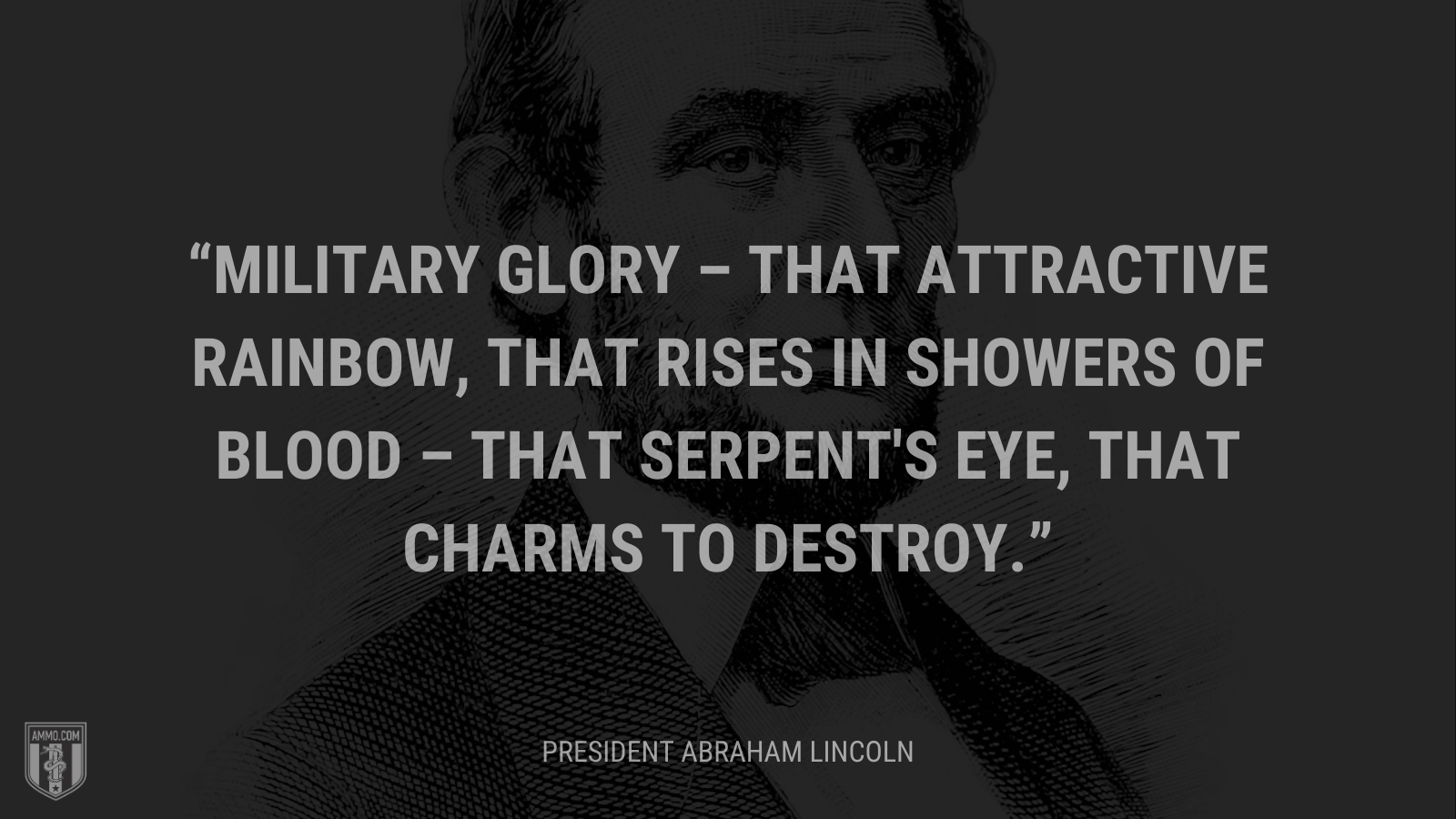 &ldquo;Military glory – that attractive rainbow, that rises in showers of blood – that serpent's eye, that charms to destroy.&rdquo; - President Abraham Lincoln 