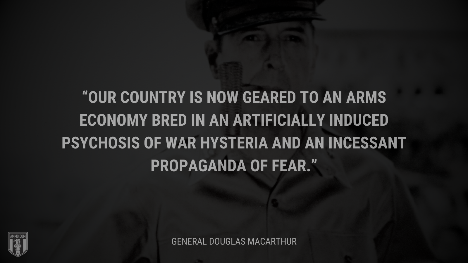 &ldquo;Our country is now geared to an arms economy bred in an artificially induced psychosis of war hysteria and an incessant propaganda of fear.&rdquo; - General Douglas MacArthur