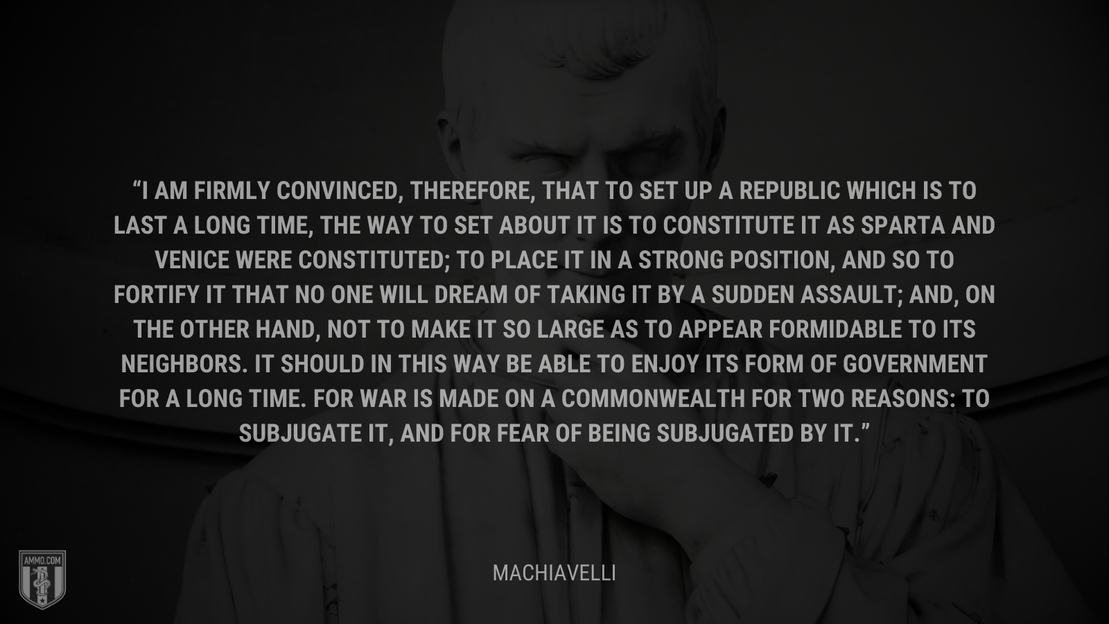 &ldquo;I am firmly convinced, therefore, that to set up a republic which is to last a long time, the way to set about it is to constitute it as Sparta and Venice were constituted; to place it in a strong position, and so to fortify it that no one will dream of taking it by a sudden assault; and, on the other hand, not to make it so large as to appear formidable to its neighbors. It should in this way be able to enjoy its form of government for a long time. For war is made on a commonwealth for two reasons: to subjugate it, and for fear of being subjugated by it.&rdquo; - Machiavelli